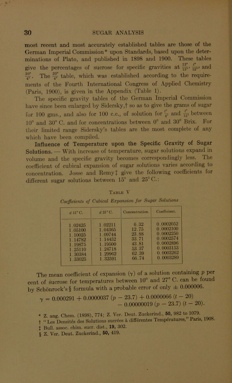 most recent and most accurately established tables are those of the German Imperial Commission * * * § upon Standards, based upon the deter- minations of Plato, and published in 1898 and 1900. These tables give the percentages of sucrose for specific gravities at and ^T°. The ^ table, which was established according to the require- ments of the Fourth International Congress of Applied Chemistry (Paris, 1900), is given in the Appendix (Table 1). The specific gravity tables of the German Imperial Commission have since been enlarged by Sidersky,t so as to give the grams of sugar for 100 gms., and also for 100 c.c., of solution for -p and ^ between 10° and 30° C. and for concentrations between 0° and 30° Brix. For their limited range Sidersky’s tables are the most complete of any which have been compiled. Influence of Temperature upon the Specific Gravity of Sugar Solutions. — With increase of temperature, sugar solutions expand in volume and the specific gravity becomes correspondingly less. The coefficient of cubical expansion of sugar solutions varies according to concentration. Josse and Remyt give the following coefficients for different sugar solutions between 15° and 25° C.: Table V Coefficients of Cubical Expansion for Sugar Solutions d 15° C. d 25° C. Concentration. Coefficient. 1.02425 1.05100 1.10025 1.14782 1.19875 1.25110 1.30384 1.33025 1.02211 1.04365 1.09744 1.14452 1.19500 1.24718 1.29962 1.32591 6.32 12.75 23.88 33.71 43.81 5.3.37 62.39 66.74 0.0002052 0.0002100 0.0002250 0.0002574 0.0002896 0.0003153 0.0003262 0.0003289 The mean coefficient of expansion (7) of a solution containing p per cent of sucrose for temperatures between 10° and 27° C. can be found by Schonrock’s § formula with a probable error of only ± 0.000006. 7 = 0.000291 + 0.0000037 (p - 23.7) + 0.0000066 (t - 20) - 0.00000019 (p - 23.7) (t - 20). * Z. ang. Chem. (1898), 774; Z. Ver. Deut. Zuckerind., 60, 982 to 1079. t “ Les Density des Solutions sucr6es H differentes Temperatures, Paris, 190c. f Bull, assoc, chim. suer, dist., 19, 302. § Z. Ver. Deut. Zuckerind., 60, 419.