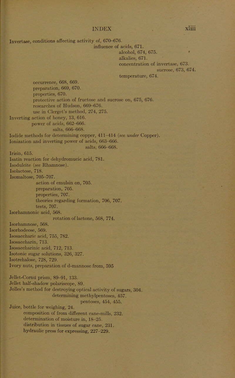 Invertase, conditions affecting activity of, 670-676. influence of acids, 671. alcohol, 674, 675. alkalies, 671. concentration of invertase, 673. sucrose, 673, 674. temperature, 674. occurrence, 668, 669. preparation, 669, 670. properties, 670. protective action of fructose and sucrose on, 675, 676. researches of Hudson, 669-676. use in Clerget’s method, 274, 275. Inverting action of honey, 13, 616. power of acids, 662-666. salts, 666-668. Iodide methods for determining copper, 411-414 (see under Copper). Ionization and inverting power of acids, 663-666. salts, 666-668. Irisin, 615. Isatin reaction for dehydromucic acid, 781. Isodulcite (see Rhamnose). Isolactose, 718. Isomaltose, 705-707. action of emulsin on, 705. preparation, 705. properties, 707. theories regarding formation, 706, 707. tests, 707. Isorhamnonic acid, 568. rotation of lactone, 568, 774. Isorhamnose, 568. Isorhodeose, 569. Isosaccharic acid, 755, 782. Isosaccharin, 713. Isosaccharinic acid, 712, 713. Isotonic sugar solutions, 326, 327. Isotrehalose, 728, 729. Ivory nuts, preparation of d-mannose from, 595 Jellet-Corml prism, 89-91, 133. Jellet half-shadow polariscope, 89. Jolles’s method for destroying optical activity of sugars, 304. determining methylpentoses, 457. pentoses, 454, 455. Juice, bottle for weighing, 24. composition of from different cane-mills, 232. determination of moisture in, 18-25. distribution in tissues of sugar cane, 231. hydraulic press for expressing, 227-229.