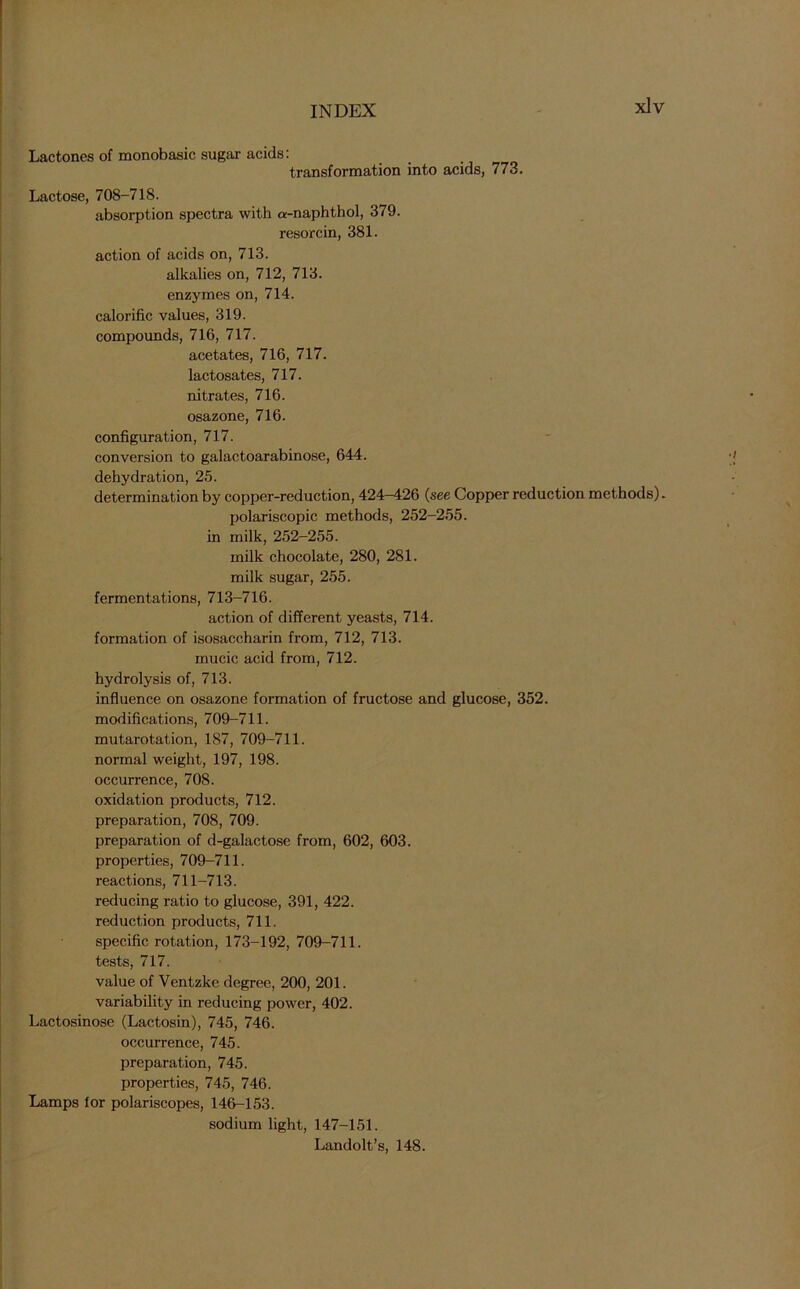 Lactones of monobasic sugar acids: transformation into acids, 773. Lactose, 708-718. absorption spectra with a-naphthol, 379. resorcin, 381. action of acids on, 713. alkalies on, 712, 713. enzymes on, 714. calorific values, 319. compounds, 716, 717. acetates, 716, 717. lactosates, 717. nitrates, 716. osazone, 716. configuration, 717. conversion to galactoarabinose, 644. dehydration, 25. determination by copper-reduction, 424—426 (see Copper reduction methods). polariscopic methods, 252-255. in milk, 252-255. milk chocolate, 280, 281. milk sugar, 255. fermentations, 713-716. action of different yeasts, 714. formation of isosaccharin from, 712, 713. mucic acid from, 712. hydrolysis of, 713. influence on osazone formation of fructose and glucose, 352. modifications, 709-711. mutarotation, 187, 709-711. normal weight, 197, 198. occurrence, 708. oxidation products, 712. preparation, 708, 709. preparation of d-galactose from, 602, 603. properties, 709-711. reactions, 711-713. reducing ratio to glucose, 391, 422. reduction products, 711. specific rotation, 173-192, 709-711. tests, 717. value of Ventzke degree, 200, 201. variability in reducing power, 402. Lactosinose (Lactosin), 745, 746. occurrence, 745. preparation, 745. properties, 745, 746. Lamps for polariscopes, 146-153. sodium light, 147-151. Landolt’s, 148.