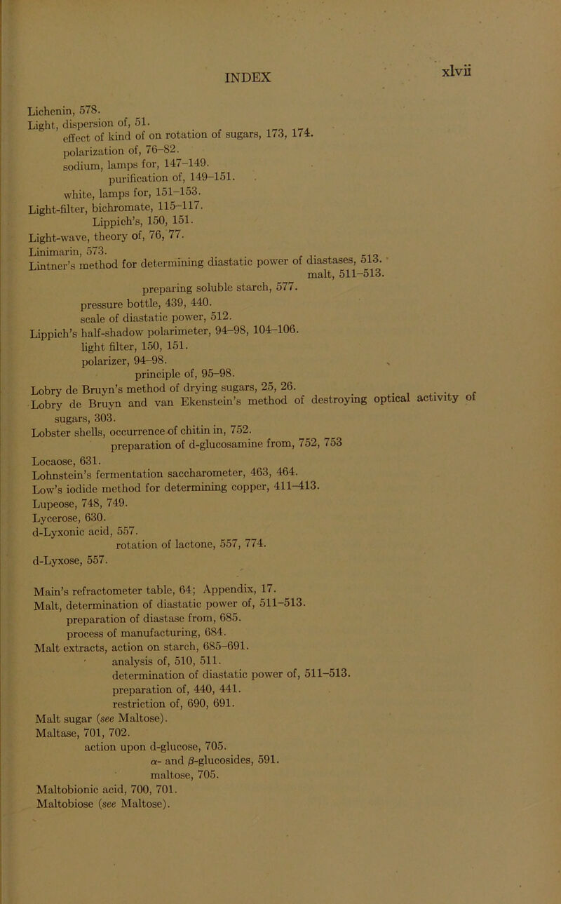 Lichenin, 578. Light, dispersion of, 51. effect of kind of on rotation of sugars, 178, 1/1. polarization of, 76-82. sodium, lamps for, 147-149. purification of, 149—151. white, lamps for, 151—153. Light-filter, bichromate, 115-117. Lippich’s, 150, 151. Light-wave, theory of, 76, 77. Linimarin, 573. , K1Q Lintner’s method for determining diastatic power of diastases, 518. malt, 511-513. preparing soluble starch, 577. pressure bottle, 439, 440. scale of diastatic power, 512. Lippich’s half-shadow polarimeter, 94-98, 104-106. light filter, 150, 151. polarizer, 94-98. principle of, 95-98. Lobry de Bruyn’s method of drying sugars, 25, 26. . Lobry de Bruyn and van Ekenstein’s method of destroying optical activity ot sugars, 303. Lobster shells, occurrence of chitin in, 752. preparation of d-glucosamine from, 752, *53 Locaose, 631. Lohnstein’s fermentation saccharometer, 463, 464. Low’s iodide method for determining copper, 411-413. Lupeose, 748, 749. Lycerose, 630. d-Lyxonic acid, 557. rotation of lactone, 557, 774. d-Lyxose, 557. Main’s refractometer table, 64; Appendix, 17. Malt, determination of diastatic power of, 511-513. preparation of diastase from, 685. process of manufacturing, 684. Malt extracts, action on starch, 685-691. analysis of, 510, 511. determination of diastatic power of, 511—513. preparation of, 440, 441. restriction of, 690, 691. Malt sugar (see Maltose). Maltase, 701, 702. action upon d-glucose, 705. a- and /3-glucosides, 591. maltose, 705. Maltobionic acid, 700, 701. Maltobiose (see Maltose).