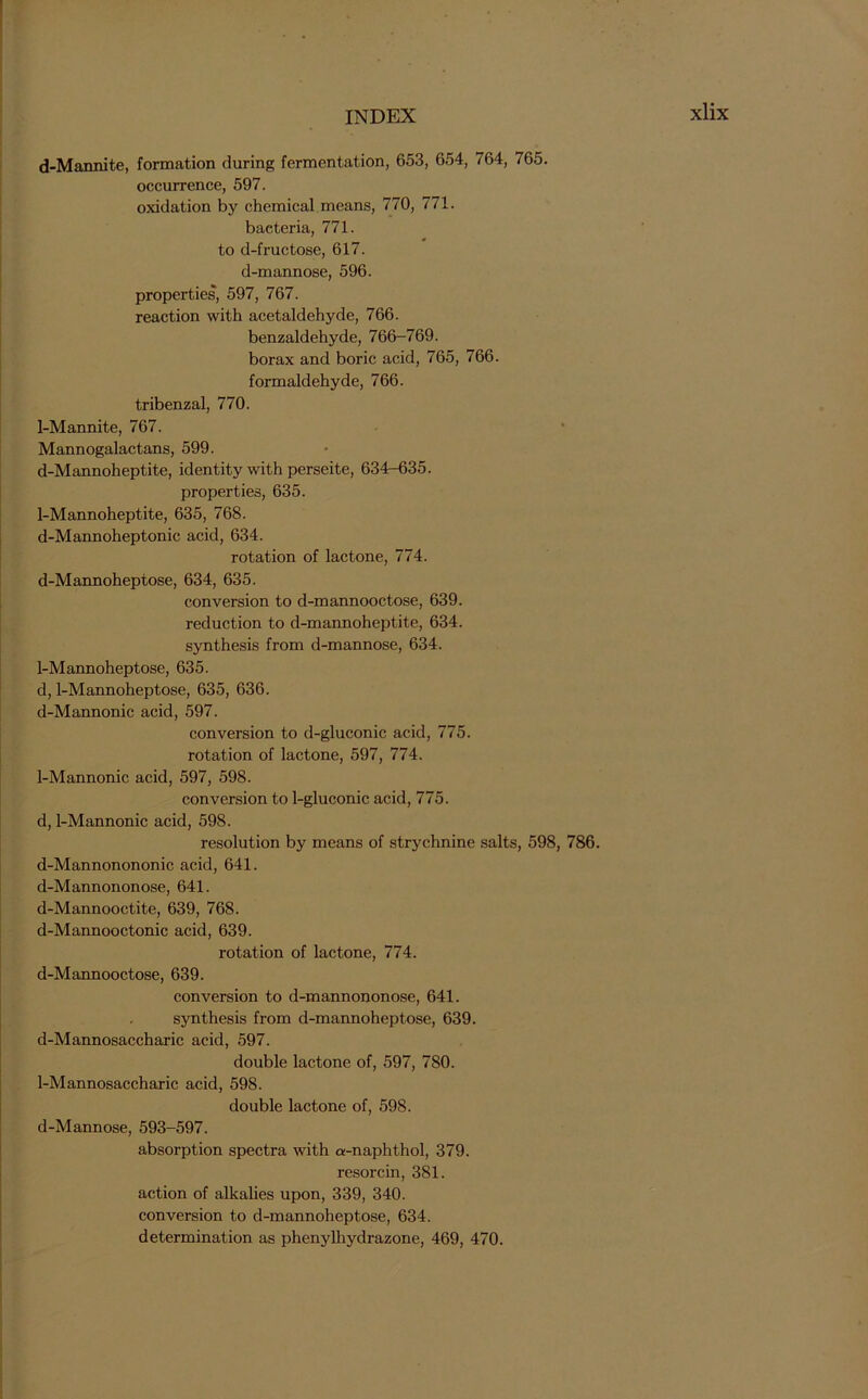 d-Mannite, formation during fermentation, 653, 654, 764, 765. occurrence, 597. oxidation by chemical means, 770, 771. bacteria, 771. to d-fructose, 617. d-mannose, 596. properties, 597, 767. reaction with acetaldehyde, 766. benzaldehyde, 766-769. borax and boric acid, 765, 766. formaldehyde, 766. tribenzal, 770. 1-Mannite, 767. Mannogalactans, 599. d-Mannoheptite, identity with perseite, 634-635. properties, 635. 1-Mannoheptite, 635, 768. d-Mannoheptonic acid, 634. rotation of lactone, 774. d-Mannoheptose, 634, 635. conversion to d-mannooctose, 639. reduction to d-mannoheptite, 634. synthesis from d-mannose, 634. 1-Mannoheptose, 635. d, 1-Mannoheptose, 635, 636. d-Mannonic acid, 597. conversion to d-gluconic acid, 775. rotation of lactone, 597, 774. 1-Mannonic acid, 597, 598. conversion to 1-gluconic acid, 775. d, 1-Mannonic acid, 598. resolution by means of strychnine salts, 598, 786. d-Mannonononic acid, 641. d-Mannononose, 641. d-Mannooctite, 639, 768. d-Mannooctonic acid, 639. rotation of lactone, 774. d-Mannooctose, 639. conversion to d-mannononose, 641. synthesis from d-mannoheptose, 639. d-Mannosaccharic acid, 597. double lactone of, 597, 780. 1-Mannosaccharic acid, 598. double lactone of, 598. d-Mannose, 593-597. absorption spectra with a-naphthol, 379. resorcin, 381. action of alkalies upon, 339, 340. conversion to d-mannoheptose, 634. determination as phenylhydrazone, 469, 470.