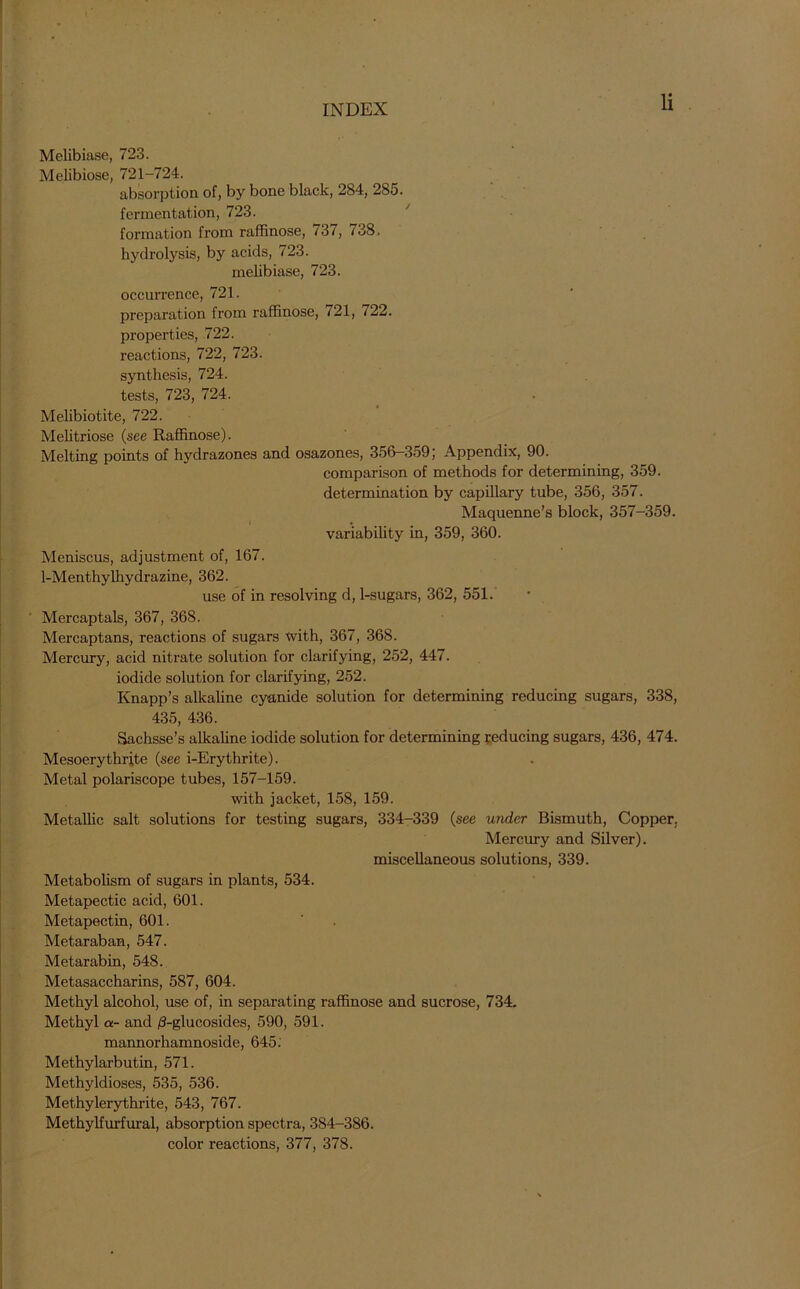 Melibiase, 723. Melibiose, 721-724. absorption of, by bone black, 284, 285. fermentation, 723. formation from raffinose, i3i, 738. hydrolysis, by acids, 723. melibiase, 723. occurrence, 721. preparation from raffinose, 21, *22. properties, 722. reactions, 722, 723. synthesis, 724. tests, 723, 724. Melibiotite, 722. Melitriose (see Raffinose). Melting points of hydrazones and osazones, 356-359; Appendix, 90. comparison of methods for determining, 359. determination by capillary tube, 356, 357. Maquenne’s block, 357-359. variability in, 359, 360. Meniscus, adjustment of, 167. 1-Menthylhydrazine, 362. use of in resolving d, 1-sugars, 362, 551. Mercaptals, 367, 368. Mercaptans, reactions of sugars with, 367, 368. Mercury, acid nitrate solution for clarifying, 252, 447. iodide solution for clarifying, 252. Knapp’s alkaline cyanide solution for determining reducing sugars, 338, 435, 436. Sachsse’s alkaline iodide solution for determining reducing sugars, 436, 474. Mesoerythrfte (see i-Erythrite). Metal polariscope tubes, 157-159. with jacket, 158, 159. Metallic salt solutions for testing sugars, 334-339 (see under Bismuth, Copper. Mercury and Silver), miscellaneous solutions, 339. Metabolism of sugars in plants, 534. Metapectic acid, 601. Metapectin, 601. Metaraban, 547. Metarabin, 548. Metasaccharins, 587, 604. Methyl alcohol, use of, in separating raffinose and sucrose, 734. Methyl a- and /3-glucosides, 590, 591. mannorhamnoside, 645. Methylarbutin, 571. Methyldioses, 535, 536. Methylerythrite, 543, 767. Methylfurfural, absorption spectra, 384-386. color reactions, 377, 378.