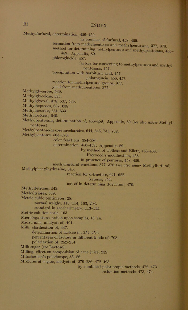 Methylfurfural, determination, 456-459. in presence of furfural, 458, 459 formation from methylpentoses and methylpentosans, 377 378 method for determining methylpentoses and methylpentosans, 456- 459; Appendix, 89. phloroglucide, 457. factors for converting to methylpentoses and methyl- pentosans, 457. precipitation with barbituric acid, 457. phloroglucin, 456, 457. reaction for methylpentose groups, 377. yield from methylpentoses, 377. Methylglycerose, 539. Methylglycolose, 535. Methylglyoxal, 378, 537, 539. Methylheptoses, 637, 638. Methylhexoses, 631-633. Methyloctoses, 640. Methylpentosans, determination of, 456-459; Appendix, 89 (see also under Methyl- pentoses). MethyIpentose-hexose saccharides, 644, 645, 731, 732. Methylpentoses, 563-570. color reactions, 384-386. determination, 456-459; Appendix, 89. by method of Tollens and Ellett, 456-458. Haywood’s modification, 458. in presence of pentoses, 458, 459. methylfurfural reactions, 3//, 378 (see also under Methylfurfural). Methylphenylhydrazine, 346. reaction for d-fructose, 621, 622. ketoses, 354. use of in determining d-fructose, 470. Methyltetroses, 543. Methyltrioses, 539. Metric cubic centimeter, 28. normal weight, 113, 114, 163, 203. standard in saccharimetry, 113-115. Metric solution scale, 163. Microorganisms, action upon samples, 13, 14. Midzu ame, analysis of, 491. Milk, clarification of, 447. determination of lactose in, 252-254. percentages of lactose in different kinds of, 708. polarization of, 252-254. Milk sugar (see Lactose). Milling, effect on composition of cane juice, 232. Mitscherlich’s polariscope, 85, 86. Mixtures of sugars, analysis of, 279-286, 472-493. by combined polariscopic methods, 472, 473. reduction methods, 473, 474.