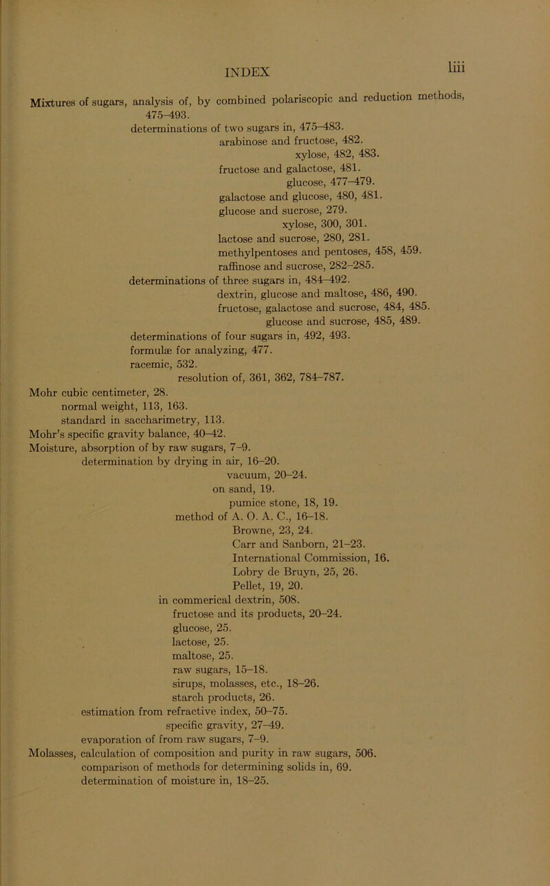 Mixtures of sugars, analysis of, by combined polariscopic and reduction methods, 475-493. determinations of two sugars in, 475-483. arabinose and fructose, 482. xylose, 482, 483. fructose and galactose, 481. glucose, 477-479. galactose and glucose, 480, 481. glucose and sucrose, 279. xylose, 300, 301. lactose and sucrose, 280, 281. methylpentoses and pentoses, 458, 459. raffinose and sucrose, 282—285. determinations of three sugars in, 484-492. dextrin, glucose and maltose, 486, 490. fructose, galactose and sucrose, 484, 485. glucose and sucrose, 485, 489. determinations of four sugars in, 492, 493. formulae for analyzing, 477. racemic, 532. resolution of, 361, 362, 784-787. Mohr cubic centimeter, 28. normal weight, 113, 163. standard in saccharimetry, 113. Mohr’s specific gravity balance, 40-42. Moisture, absorption of by raw sugars, 7-9. determination by drying in air, 16-20. vacuum, 20-24. on sand, 19. pumice stone, 18, 19. method of A. 0. A. C., 16-18. Browne, 23, 24. Carr and Sanborn, 21-23. International Commission, 16. Lobry de Bruyn, 25, 26. Pellet, 19, 20. in commerical dextrin, 508. fructose and its products, 20-24. glucose, 25. lactose, 25. maltose, 25. raw sugars, 15-18. sirups, molasses, etc., 18-26. starch products, 26. estimation from refractive index, 50-75. specific gravity, 27-49. evaporation of from raw sugars, 7-9. Molasses, calculation of composition and purity in raw sugars, 506. comparison of methods for determining solids in, 69. determination of moisture in, 18-25.
