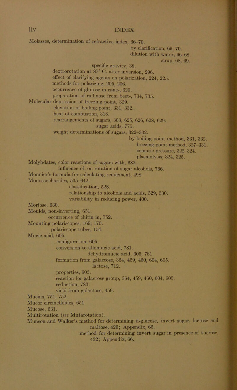 Molasses, determination of refractive index, 66-70. by clarification, 69, 70. dilution with water, 66-68. sirup, 68, 69. specific gravity, 38. dextrorotation at 87° C. after inversion, 296. effect of clarifying agents on polarization, 224, 225. methods for polarizing, 205, 206. occurrence of glutose in cane-, 629. preparation of raffinose from beet-, 734, 735. Molecular depression of freezing point, 329. elevation of boiling point, 331, 332. heat of combustion, 318. rearrangements of sugars, 303, 625, 626, 628, 629. sugar acids, 775. weight determinations of sugars, 322-332. by boiling point method, 331, 332. freezing point method, 327-331. osmotic pressure, 322-324. plasmolysis, 324, 325. Molybdates, color reactions of sugars with, 682. influence of, on rotation of sugar alcohols, 766. Monnier’s formula for calculating rendement, 498. Monosaccharides, 535-642. classification, 528. relationship to alcohols and acids, 529, 530. variability in reducing power, 400. Morfose, 630. Moulds, non-inverting, 651. occurrence of chitin in, 752. Mounting polariscopes, 169, 170. polariscope tubes, 154. Mucic acid, 605. configuration, 605. conversion to allomucic acid, 781. dehydromucic acid, 605, 781. formation from galactose, 364, 459, 460, 604, 605. lactose, 712. properties, 605. reaction for galactose group, 364, 459, 460, 604, 605. reduction, 783. yield from galactose, 459. Mucins, 751, 752. Mucor circinelloides, 651. Mucose, 631. Multirotation (see Mutarotation). Munson and Walker’s method for determining d-glucose, invert sugar, lactose and maltose, 426; Appendix, 66. method for determining invert sugar in presence of sucrose 432; Appendix, 66.