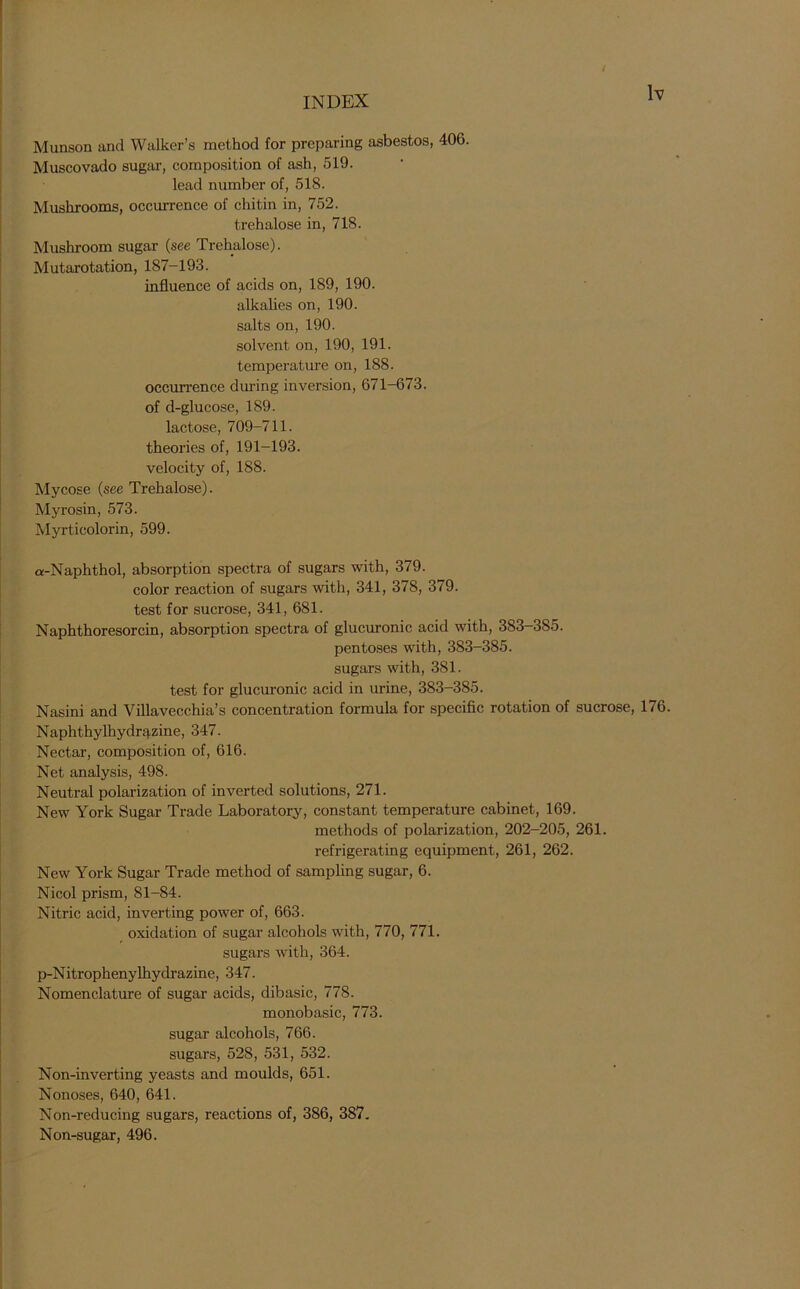 Munson and Walker’s method for preparing asbestos, 406. Muscovado sugar, composition of ash, 519. lead number of, 518. Mushrooms, occurrence of chitin in, 752. trehalose in, 718. Mushroom sugar (see Trehalose). Mutarotation, 187-193. influence of acids on, 189, 190. alkalies on, 190. salts on, 190. solvent on, 190, 191. temperature on, 188. occurrence during inversion, 671-673. of d-glucose, 189. lactose, 709-711. theories of, 191-193. velocity of, 188. Mycose (see Trehalose). Myrosin, 573. Myrticolorin, 599. a-Naphthol, absorption spectra of sugars with, 379. color reaction of sugars with, 341, 378, 379. test for sucrose, 341, 681. Naphthoresorcin, absorption spectra of glucuronic acid with, 383-385. pentoses with, 383-385. sugars with, 381. test for glucuronic acid in urine, 383-385. Nasini and Villavecchia’s concentration formula for specific rotation of sucrose, 176. Naphthylhydr^zine, 347. Nectar, composition of, 616. Net analysis, 498. Neutral polarization of inverted solutions, 271. New York Sugar Trade Laboratory, constant temperature cabinet, 169. methods of polarization, 202-205, 261. refrigerating equipment, 261, 262. New York Sugar Trade method of sampling sugar, 6. Nicol prism, 81-84. Nitric acid, inverting power of, 663. oxidation of sugar alcohols with, 770, 771. sugars with, 364. p-Nitrophenylhydrazine, 347. Nomenclature of sugar acids, dibasic, 778. monobasic, 773. sugar alcohols, 766. sugars, 528, 531, 532. Non-inverting yeasts and moulds, 651. Nonoses, 640, 641. Non-reducing sugars, reactions of, 386, 387. Non-sugar, 496.