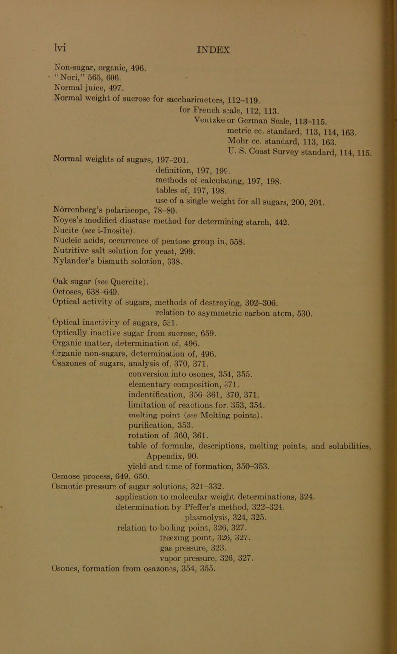 Non-sugar, organic, 496. “ Nori,” 565, 606. Normal juice, 497. Normal weight of sucrose for saccharimeters, 112-119. for French scale, 112, 113. Ventzke or German Scale, 113-115. metric cc. standard, 113, 114, 163. Mohr cc. standard, 113, 163. T U. S. Coast Survey standard, 114, 115. Normal weights of sugars, 197-201. definition, 197, 199. methods of calculating, 197, 198. tables of, 197, 198. use of a single weight for all sugars, 200, 201. Norrenberg’s polariscope, 78-80. Noyes’s modified diastase method for determining starch, 442. Nucite (see i-Inosite). Nucleic acids, occurrence of pentose group in, 558. Nutritive salt solution for yeast, 299. Nylander’s bismuth solution, 338. Oak sugar (see Quercite). Octoses, 638-640. Optical activity of sugars, methods of destroying, 302-306. relation to asymmetric carbon atom, 530. Optical inactivity of sugars, 531. Optically inactive sugar from sucrose, 659. Organic matter, determination of, 496. Organic non-sugars, determination of, 496. Osazones of sugars, analysis of, 370, 371. conversion into osones, 354, 355. elementary composition, 371. indentification, 356-361, 370, 371. limitation of reactions for, 353, 354. melting point (see Melting points), purification, 353. rotation of, 360, 361. table of formulae, descriptions, melting points, and solubilities, Appendix, 90. yield and time of formation, 350-353. Osmose process, 649, 650. Osmotic pressure of sugar solutions, 321-332. application to molecular weight determinations, 324. determination by Pfeffer’s method, 322-324. plasmolysis, 324, 325. relation to boiling point, 326, 327. freezing point, 326, 327. gas pressure, 323. vapor pressure, 326, 327. Osones, formation from osazones, 354, 355.