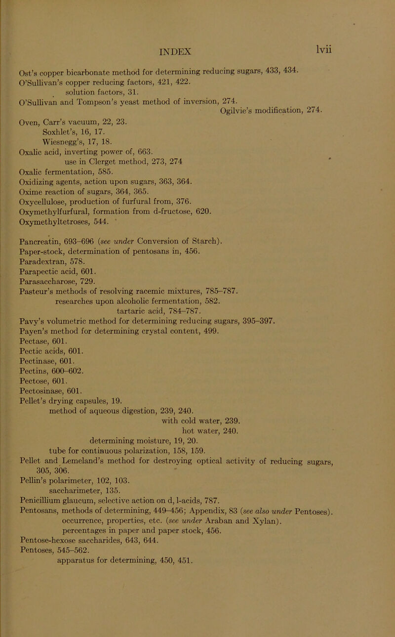 Ost’s copper bicarbonate method for determining reducing sugars, 433, 434. O’Sullivan’s copper reducing factors, 421, 422. solution factors, 31. O’Sullivan and Tompson’s yeast method of inversion, 274. Ogilvie’s modification, 274. Oven, Carr’s vacuum, 22, 23. Soxhlet’s, 16, 17. Wiesnegg’s, 17, 18. Oxalic acid, inverting power of, 663. use in Clerget method, 273, 274 Oxalic fermentation, 585. Oxidizing agents, action upon sugars, 363, 364. Oxime reaction of sugars, 364, 365. Oxycellulose, production of furfural from, 376. Oxymethylfurfural, formation from d-fructose, 620. Oxymethyltetroses, 544. Pancreatin, 693-696 (see under Conversion of Starch). Paper-stock, determination of pentosans in, 456. Paradextran, 578. Parapectic acid, 601. Parasaccharose, 729. Pasteur’s methods of resolving racemic mixtures, 785-787. researches upon alcoholic fermentation, 582. tartaric acid, 784-787. Pavy’s volumetric method for determining reducing sugars, 395-397. Payen’s method for determining crystal content, 499. Pectase, 601. Pectic acids, 601. Pectin ase, 601. Pectins, 600-602. Pectose, 601. Pectosinase, 601. Pellet’s drying capsules, 19. method of aqueous digestion, 239, 240. with cold water, 239. hot water, 240. determining moisture, 19, 20. tube for continuous polarization, 158, 159. Pellet and Lemeland’s method for destroying optical activity of reducing sugars, 305, 306. Pellin’s polarimeter, 102, 103. saccharimeter, 135. Penicillium glaucum, selective action on d, 1-acids, 787. Pentosans, methods of determining, 449-456; Appendix, 83 (see also under Pentoses), occurrence, properties, etc. (see under Araban and Xylan), percentages in paper and paper stock, 456. Pentose-hexose saccharides, 643, 644. Pentoses, 545-562. apparatus for determining, 450, 451.