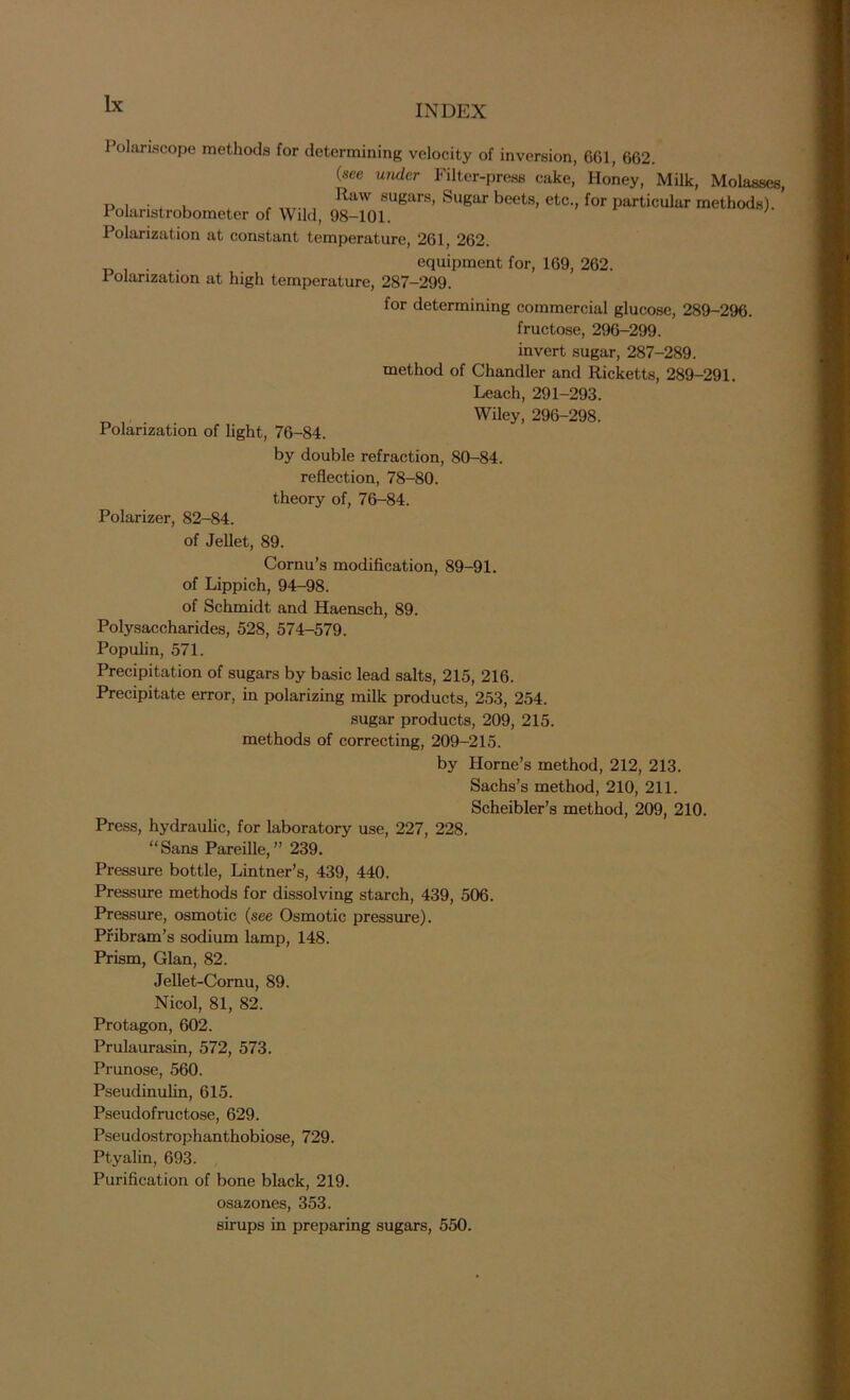 Polariscope methods for determining velocity of inversion, 6G1, 662. (see under Filter-press cake, Honey, Milk, Molasses, p Raw sugars, Sugar beets, etc., for particular methods). Polaristrobometer of Wild, 98-101. ' Polarization at constant temperature, 261, 262. . equipment for, 169, 262. Polarization at high temperature, 287-299. for determining commercial glucose, 289-296. fructose, 296-299. invert sugar, 287-289. method of Chandler and Ricketts, 289-291. Leach, 291-293. Wiley, 296-298. Polarization of light, 76-84. by double refraction, 80-84. reflection, 78-80. theory of, 76-84. Polarizer, 82-84. of Jellet, 89. Cornu’s modification, 89-91. of Lippich, 94-98. of Schmidt and Haensch, 89. Polysaccharides, 528, 574-579. Populin, 571. Precipitation of sugars by basic lead salts, 215, 216. Precipitate error, in polarizing milk products, 253, 254. sugar products, 209, 215. methods of correcting, 209-215. by Horne’s method, 212, 213. Sachs’s method, 210, 211. Scheibler’s method, 209, 210. Press, hydraulic, for laboratory use, 227, 228. “Sans Pareille,” 239. Pressure bottle, Lintner’s, 439, 440. Pressure methods for dissolving starch, 439, 506. Pressure, osmotic (see Osmotic pressure). Pribram’s sodium lamp, 148. Prism, Gian, 82. Jellet-Cornu, 89. Nicol, 81, 82. Protagon, 602. Prulaurasin, 572, 573. Prunose, 560. Pseudinulin, 615. Pseudofructose, 629. Pseudostrophanthobiose, 729. Ptyalin, 693. Purification of bone black, 219. osazones, 353. sirups in preparing sugars, 550.