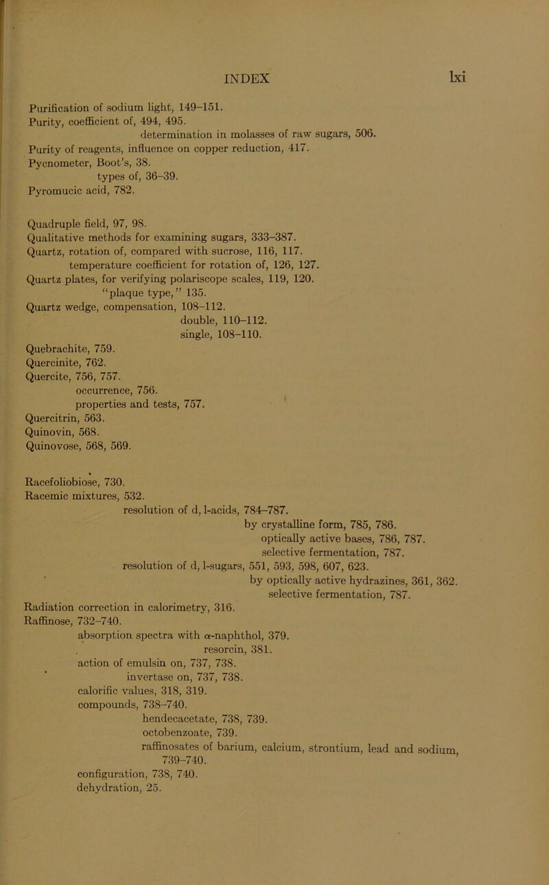 Purification of sodium light, 149-151. Purity, coefficient of, 494, 495. determination in molasses of raw sugars, 506. Purity of reagents, influence on copper reduction, 417. Pycnometer, Boot’s, 38. types of, 36-39. Pyromucic acid, 782. Quadruple field, 97, 98. Qualitative methods for examining sugars, 333-387. Quartz, rotation of, compared with sucrose, 116, 117. temperature coefficient for rotation of, 126, 127. Quartz plates, for verifying polariscope scales, 119, 120. “plaque type,” 135. Quartz wedge, compensation, 108-112. double, 110-112. single, 108-110. Quebrachite, 759. Quercinite, 762. Quercite, 756, 757. occurrence, 756. properties and tests, 757. Quercitrin, 563. Quinovin, 568. Quinovose, 568, 569. Racefoliobiose, 730. Racemic mixtures, 532. resolution of d, 1-acids, 784-787. by crystalline form, 785, 786. optically active bases, 786, 787. selective fermentation, 787. resolution of d, 1-sugars, 551, 593, 598, 607, 623. by optically active hydrazines, 361, 362. selective fermentation, 787. Radiation correction in calorimetry, 316. Raffinose, 732-740. absorption spectra with a-naphthol, 379. , resorcin, 381. action of emulsin on, 737, 738. invertase on, 737, 738. calorific values, 318, 319. compounds, 738-740. hendecacetate, 738, 739. octobenzoate, 739. raffinosates of barium, calcium, strontium, lead and sodium 739-740. configuration, 738, 740. dehydration, 25.
