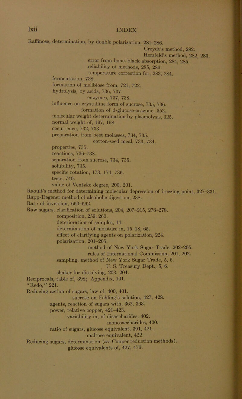 Ilaffinose, determination, by double polarization, 281-2S6. Creydt’s method, 282. Herzfeld’s method, 282, 283. error from bone-black absorption, 284, 285. reliability of methods, 285, 286. temperature correction for, 283, 284. fermentation, 738. formation of melibiose from, 721, 722. hydrolysis, by acids, 736, 737. enzymes, 737, 738. influence on crystalline form of sucrose, 735, 736. formation of d-glucose-osazone, 352. molecular weight determination by plasmolysis, 325. normal weight of, 197, 198. occurrence, 732, 733. preparation from beet molasses, 734, 735. cotton-seed meal, 733, 734. properties, 735. reactions, 736-738. separation from sucrose, 734, 735. solubility, 735. specific rotation, 173, 174, 736. tests, 740. value of Yentzke degree, 200, 201. Raoult’s method for determining molecular depression of freezing point, 327-331. Rapp-Degener method of alcoholic digestion, 238. Rate of inversion, 660-662. Raw sugars, clarification of solutions, 204, 207-215, 276-278. composition, 259, 260. deterioration of samples, 14. determination of moisture in, 15-18, 65. effect of clarifying agents on polarization, 224. polarization, 201-205. method of New York Sugar Trade, 202-205. rules of International Commission, 201, 202. • sampling, method of New York Sugar Trade, 5, 6. U. S. Treasury Dept., 5, 6. shaker for dissolving, 203, 204. Reciprocals, table of, 398; Appendix, 101. “Redo,” 221. Reducing action of sugars, law of, 400, 401. sucrose on Fehling’s solution, 427, 428. agents, reaction of sugars with, 362, 363. power, relative copper, 421-423. variability in, of disaccharides, 402. monosaccharides, 400. ratio of sugars, glucose equivalent, 391, 421. maltose equivalent, 422. Reducing sugars, determination (see Copper reduction methods), glucose equivalents of, 427, 476.