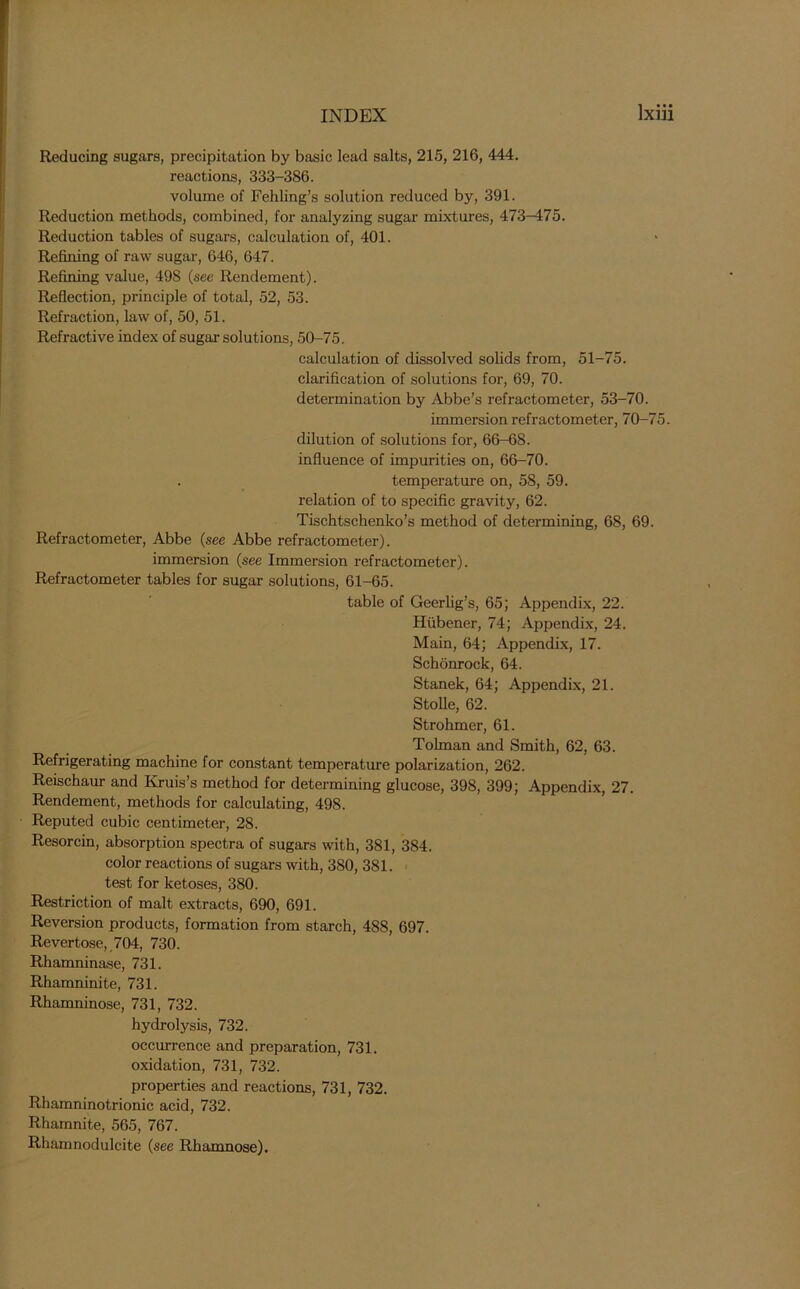 Reducing sugars, precipitation by basic lead salts, 215, 216, 444. reactions, 333-386. volume of Fehling’s solution reduced by, 391. Reduction methods, combined, for analyzing sugar mixtures, 473-475. Reduction tables of sugars, calculation of, 401. Refining of raw sugar, 646, 647. Refining value, 498 (see Rendement). Reflection, principle of total, 52, 53. Refraction, law of, 50, 51. Refractive index of sugar solutions, 50-75. calculation of dissolved solids from, 51-75. clarification of solutions for, 69, 70. determination by Abbe’s refractometer, 53-70. immersion refractometer, 70-75. dilution of solutions for, 66-68. influence of impurities on, 66-70. . temperature on, 58, 59. relation of to specific gravity, 62. Tischtschenko’s method of determining, 68, 69. Refractometer, Abbe (see Abbe refractometer). immersion (see Immersion refractometer). Refractometer tables for sugar solutions, 61-65. table of Geerlig’s, 65; Appendix, 22. Hiibener, 74; Appendix, 24. Main, 64; Appendix, 17. Schonrock, 64. Stanek, 64; Appendix, 21. Stolle, 62. Strohmer, 61. Tolman and Smith, 62, 63. Refrigerating machine for constant temperature polarization, 262. Reischaur and Kruis’s method for determining glucose, 398, 399; Appendix, 27. Rendement, methods for calculating, 498. Reputed cubic centimeter, 28. Resorcin, absorption spectra of sugars with, 381, 384. color reactions of sugars with, 380, 381. test for ketoses, 380. Restriction of malt extracts, 690, 691. Reversion products, formation from starch, 488, 697. Revertose, 704, 730. Rhamninase, 731. Rhamninite, 731. Rhamninose, 731, 732. hydrolysis, 732. occurrence and preparation, 731. oxidation, 731, 732. properties and reactions, 731, 732. Rhamninotrionic acid, 732. Rhamnite, 565, 767. Rhamnodulcite (see Rhamnose).