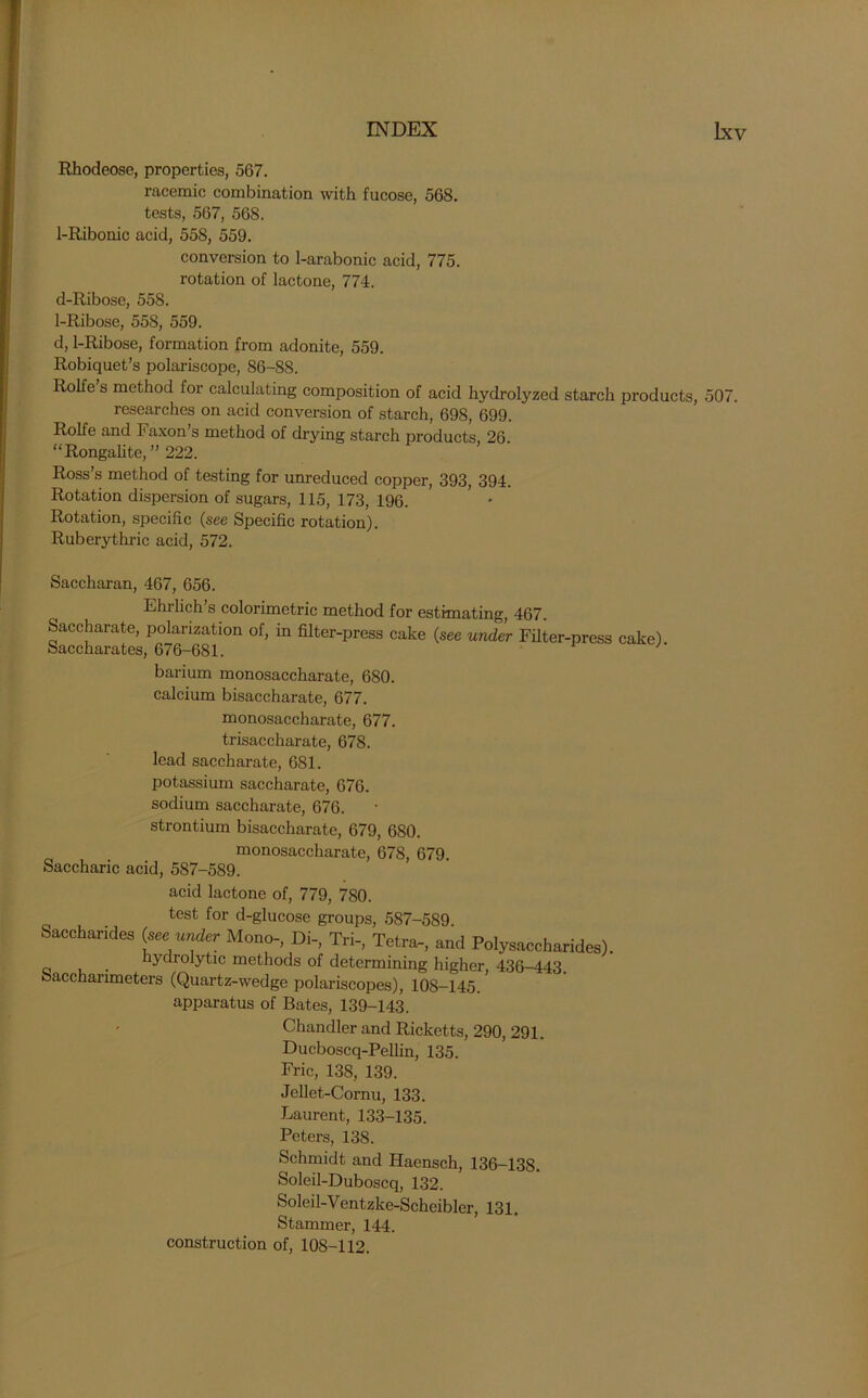 Rhodeose, properties, 567. racemic combination with fucose, 568. tests, 567, 568. 1-Ribonic acid, 55S, 559. conversion to 1-arabonic acid, 775. rotation of lactone, 774. d-Ribose, 558. 1-Ribose, 55S, 559. d, 1-Ribose, formation from adonite, 559. Robiquet’s polariscope, 86-88. Rolfe s method for calculating composition of acid hydrolyzed starch products, 507. researches on acid conversion of starch, 698, 699. Rolfe and Faxon’s method of drying starch products, 26. “Rongalite, ” 222. Ross’s method of testing for unreduced copper, 393, 394. Rotation dispersion of sugars, 115, 173, 196. Rotation, specific (see Specific rotation). Ruberythric acid, 572. Saccharan, 467, 656. Ehrlich’s colorimetric method for estimating, 467. Saccharate, polarization of, in filter-press cake (see under Filter Saccharates, 676-681. -press cake). barium monosaccharate, 680. calcium bisaccharate, 677. monosaccharate, 677. trisaccharate, 678. lead saccharate, 681. potassium saccharate, 676. sodium saccharate, 676. strontium bisaccharate, 679, 680. monosaccharate, 678, 679. Saccharic acid, 587-589. acid lactone of, 779, 780. test for d-glucose groups, 587-589 Saccharides (see under Mono-, Di-, Tri-, Tetra-, and Polysaccharides), hydrolytic methods of determining higher, 436-443. Sacchanmeters (Quartz-wedge polariscopes), 108-145. apparatus of Bates, 139-143. Chandler and Ricketts, 290, 291. Ducboscq-Pellin, 135. Fric, 138, 139. Jellet-Cornu, 133. Laurent, 133-135. Peters, 138. Schmidt and Haensch, 136-138. Soleil-Duboscq, 132. Soleil-Ventzke-Scheibler, 131. Stammer, 144. construction of, 108-112.