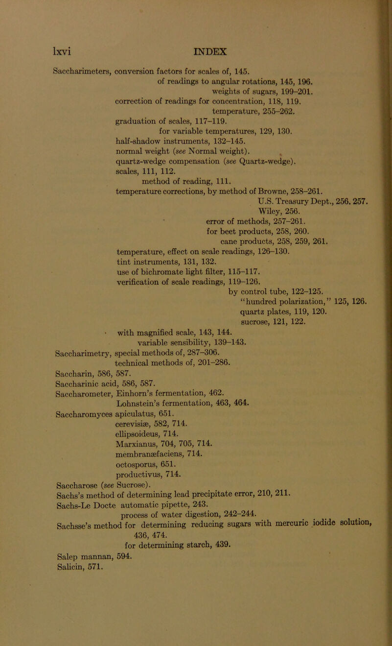Saccharimeters, conversion factors for scales of, 145. of readings to angular rotations, 145, 196. weights of sugars, 199-201. correction of readings for concentration, 118, 119. temperature, 255-262. graduation of scales, 117-119. for variable temperatures, 129, 130. half-shadow instruments, 132-145. normal weight (see Normal weight), quartz-wedge compensation (see Quartz-wedge), scales, 111, 112. method of reading, 111. temperature corrections, by method of Browne, 258-261. U.S. Treasury Dept., 256. 257. Wiley, 256. error of methods, 257-261. for beet products, 258, 260. cane products, 258, 259, 261. temperature, effect on scale readings, 126-130. tint instruments, 131, 132. use of bichromate light filter, 115-117. verification of scale readings, 119-126. by control tube, 122-125. “hundred polarization,” 125, 126. quartz plates, 119, 120. sucrose, 121, 122. • with magnified scale, 143, 144. variable sensibility, 139-143. Saccharimetry, special methods of, 287—306. technical methods of, 201-286. Saccharin, 586, 587. Saccharinic acid, 586, 587. Saccharometer, Einhorn’s fermentation, 462. Lohnstein’s fermentation, 463, 464. Saccharomyces apiculatus, 651. cerevisiae, 582, 714. elhpsoideus, 714. Marxianus, 704, 705, 714. membransefaciens, 714. octosporus, 651. productivus, 714. Saccharose (see Sucrose). Sachs’s method of determining lead precipitate error, 210, 211. Sachs-Le Docte automatic pipette, 243. process of water digestion, 242-244. Sachsse’s method for determining reducing sugars with mercuric iodide solution, 436, 474. for determining starch, 439. Salep mannan, 594. Salicin, 571.