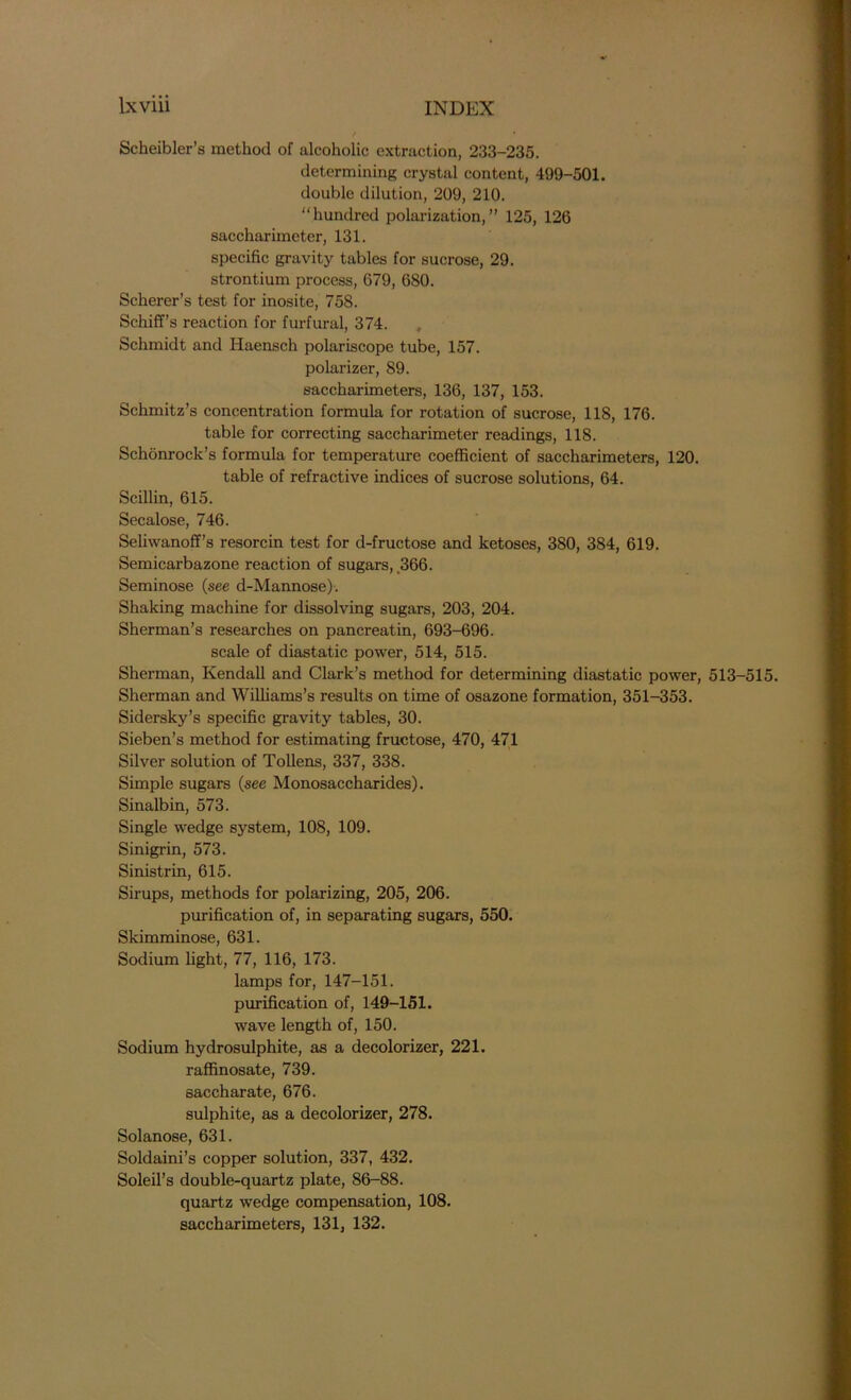 / * • - Scheibler’s method of alcoholic extraction, 233-235. determining crystal content, 499-501. double dilution, 209, 210. “hundred polarization,” 125, 126 saceharimeter, 131. specific gravity tables for sucrose, 29. strontium process, 679, 680. Scherer’s test for inosite, 758. Schiff’s reaction for furfural, 374. , Schmidt and Iiaensch polariscope tube, 157. polarizer, 89. saccharimeters, 136, 137, 153. Schmitz’s concentration formula for rotation of sucrose, 118, 176. table for correcting saceharimeter readings, 118. Schonrock’s formula for temperature coefficient of saccharimeters, 120. table of refractive indices of sucrose solutions, 64. Scillin, 615. Secalose, 746. Seliwanoff’s resorcin test for d-fructose and ketoses, 380, 384, 619. Semicarbazone reaction of sugars, 366. Seminose (see d-Mannose). Shaking machine for dissolving sugars, 203, 204. Sherman’s researches on pancreatin, 693-696. scale of diastatic power, 514, 515. Sherman, Kendall and Clark’s method for determining diastatic power, 513-515. Sherman and Williams’s results on time of osazone formation, 351-353. Sidersky’s specific gravity tables, 30. Sieben’s method for estimating fructose, 470, 471 Silver solution of Tollens, 337, 338. Simple sugars (see Monosaccharides). Sinalbin, 573. Single wedge system, 108, 109. Sinigrin, 573. Sinistrin, 615. Sirups, methods for polarizing, 205, 206. purification of, in separating sugars, 550. Skimminose, 631. Sodium light, 77, 116, 173. lamps for, 147-151. purification of, 149-151. wave length of, 150. Sodium hydrosulphite, as a decolorizer, 221. raffinosate, 739. saccharate, 676. sulphite, as a decolorizer, 278. Solanose, 631. Soldaini’s copper solution, 337, 432. Soleil’s double-quartz plate, 86-88. quartz wedge compensation, 108. saccharimeters, 131, 132.