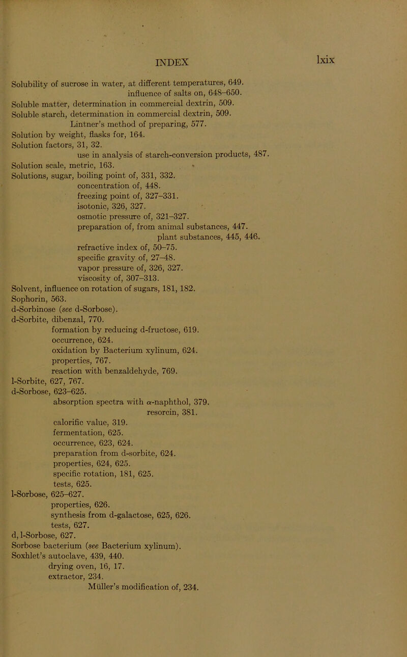 Solubility of sucrose in water, at different temperatures, 649. influence of salts on, 648-650. Soluble matter, determination in commercial dextrin, 509. Soluble starch, determination in commercial dextrin, 509. Lintner’s method of preparing, 577. Solution by weight, flasks for, 164. Solution factors, 31, 32. use in analysis of starch-conversion products, 487. Solution scale, metric, 163. Solutions, sugar, boiling point of, 331, 332. concentration of, 448. freezing point of, 327-331. isotonic, 326, 327. osmotic pressure of, 321-327. preparation of, from animal substances, 447. plant substances, 445, 446. refractive index of, 50-75. specific gravity of, 27-48. vapor pressure of, 326, 327. viscosity of, 307-313. Solvent, influence on rotation of sugars, 181, 182. Sophorin, 563. d-Sorbinose (see d-Sorbose). d-Sorbite, dibenzal, 770. formation by reducing d-fructose, 619. occurrence, 624. oxidation by Bacterium xylinum, 624. properties, 767. reaction with benzaldehyde, 769. 1-Sorbite, 627, 767. d-Sorbose, 623-625. absorption spectra with a-naphthol, 379. resorcin, 381. calorific value, 319. fermentation, 625. occurrence, 623, 624. preparation from d-sorbite, 624. properties, 624, 625. specific rotation, 181, 625. tests, 625. 1-Sorbose, 625-627. properties, 626. synthesis from d-galactose, 625, 626. tests, 627. d, 1-Sorbose, 627. Sorbose bacterium (see Bacterium xylinum). Soxhlet’s autoclave, 439, 440. drying oven, 16, 17. extractor, 234. Muller’s modification of, 234.
