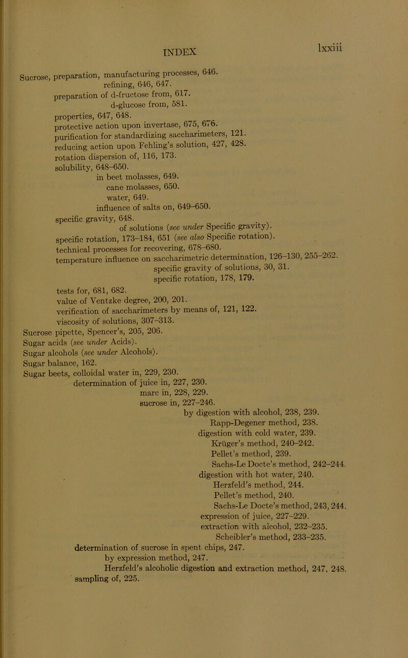 Sucrose, preparation, manufacturing processes, 646. refining, 646, 647. preparation of d-fructose from, 61/. d-glucose from, 581. properties, 647, 648. protective action upon invertase, 675, 676. purification for standardizing saccharimeters, 121. reducing action upon Fehling’s solution, 427, 428. rotation dispersion of, 116, 173. solubility, 648-650. in beet molasses, 649. cane molasses, 650. water, 649. influence of salts on, 649-650. specific gravity, 648. of solutions (see under Specific gravity). specific rotation, 173-184, 651 (see also Specific rotation). technical processes for recovering, 678-680. ^ _ temperature influence on saccharimetric determination, 126-130, 255-2b_. specific gravity of solutions, 30, 31. specific rotation, 178, 179. tests for, 681, 682. value of Ventzke degree, 200, 201. verification of saccharimeters by means of, 121, 122. viscosity of solutions, 307-313. Sucrose pipette, Spencer’s, 205, 206. Sugar acids (see under Acids). Sugar alcohols (see under Alcohols). Sugar balance, 162. Sugar beets, colloidal water in, 229, 230. determination of juice in, 227, 230. marc in, 228, 229. sucrose in, 227-246. by digestion with alcohol, 238, 239. Rapp-Degener method, 238. digestion with cold water, 239. Kruger’s method, 240-242. Pellet’s method, 239. Sachs-Le Docte’s method, 242-244. digestion with hot water, 240. Herzfeld’s method, 244. Pellet’s method, 240. Sachs-Le Docte’s method, 243,244. expression of juice, 227-229. extraction with alcohol, 232-235. Scheibler’s method, 233-235. determination of sucrose in spent chips, 247. by expression method, 247. Herzfeld’s alcoholic digestion and extraction method, 247, 248. sampling of, 225.
