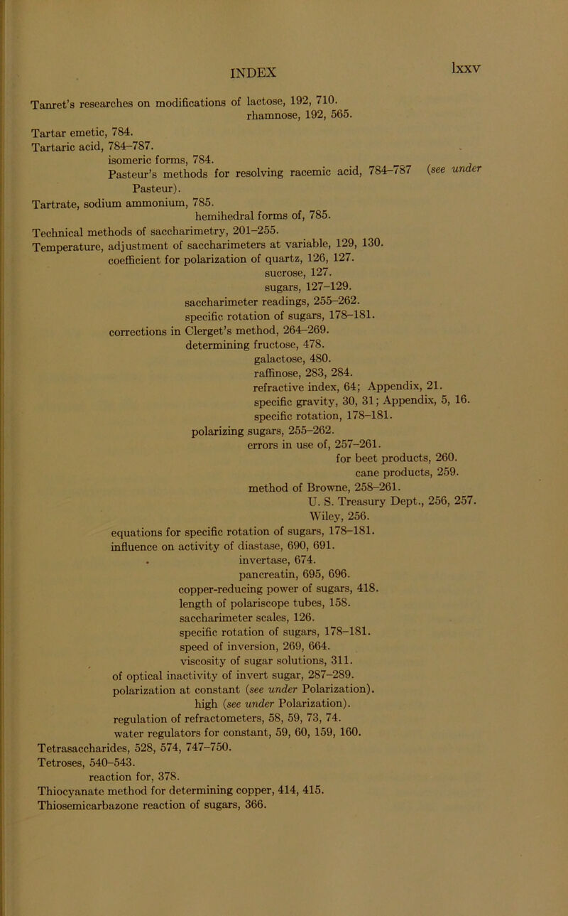 Tanret’s researches on modifications of lactose, 192, 710. rhamnose, 192, 565. Tartar emetic, 784. Tartaric acid, 784-787. isomeric forms, 784. Pasteur’s methods for resolving racemic acid, 784-787 (see under Pasteur). Tartrate, sodium ammonium, 785. hemihedral forms of, 785. Technical methods of saccharimetry, 201-255. Temperature, adjustment of saccharimeters at variable, 129, 130. coefficient for polarization of quartz, 126, 127. sucrose, 127. sugars, 127-129. saccharimeter readings, 255-262. specific rotation of sugars, 178-181. corrections in Clerget’s method, 264-269. determining fructose, 478. galactose, 480. raffinose, 283, 284. refractive index, 64; Appendix, 21. specific gravity, 30, 31; Appendix, 5, 16. specific rotation, 178-181. polarizing sugars, 255-262. errors in use of, 257-261. for beet products, 260. cane products, 259. method of Browne, 258-261. U. S. Treasury Dept., 256, 257. Wiley, 256. equations for specific rotation of sugars, 178-181. influence on activity of diastase, 690, 691. . invertase, 674. pancreatin, 695, 696. copper-reducing power of sugars, 418. length of polariscope tubes, 158. saccharimeter scales, 126. specific rotation of sugars, 178-181. speed of inversion, 269, 664. viscosity of sugar solutions, 311. of optical inactivity of invert sugar, 287-289. polarization at constant (see under Polarization). high (see under Polarization), regulation of refractometers, 58, 59, 73, 74. water regulators for constant, 59, 60, 159, 160. Tetrasaccharides, 528, 574, 747-750. Tetroses, 540-543. reaction for, 378. Thiocyanate method for determining copper, 414, 415. Thiosemicarbazone reaction of sugars, 366.