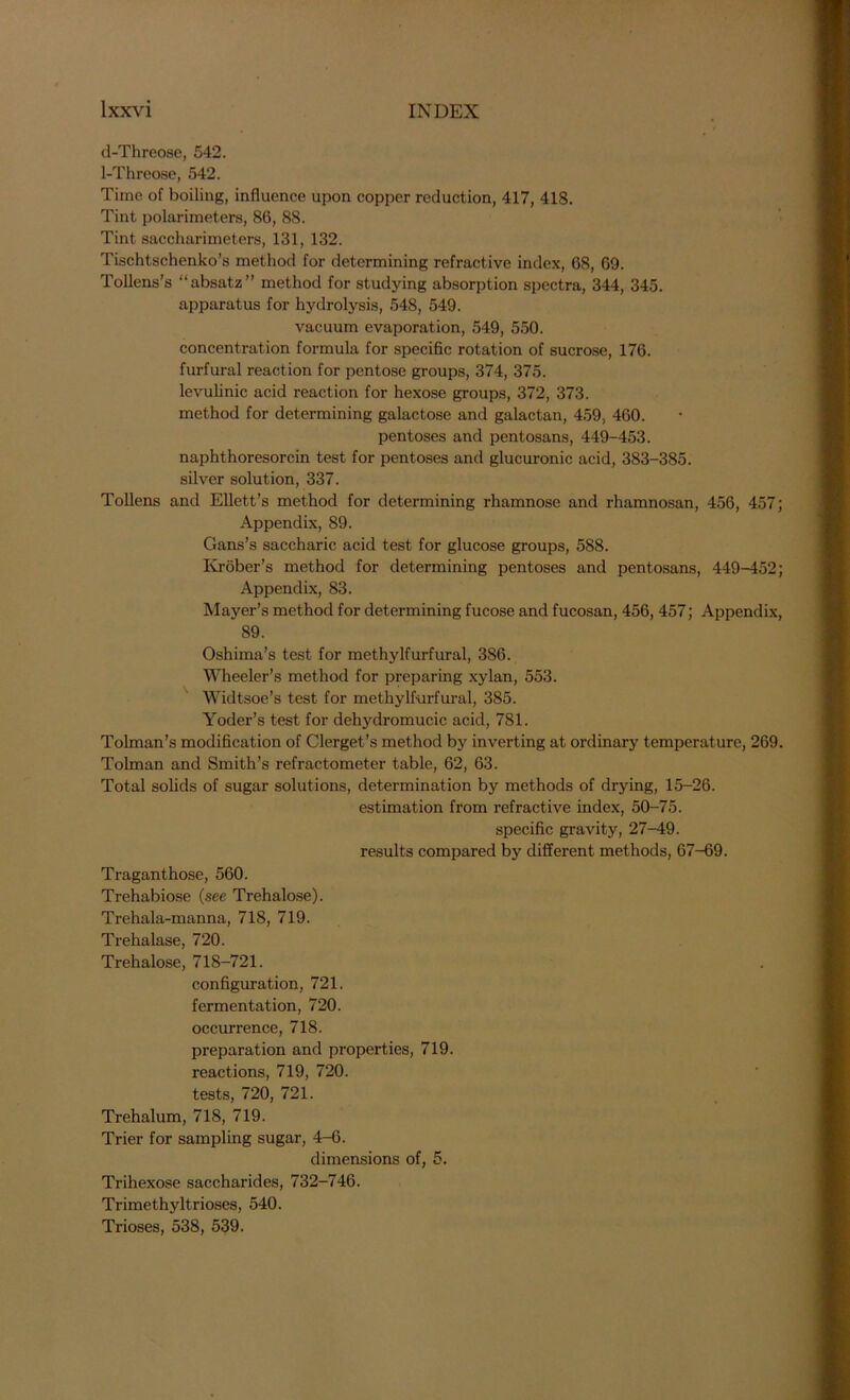 d-Threose, 542. 1-Threose, 542. Time of boiling, influence upon copper reduction, 417, 418. Tint polarimeters, 86, 88. Tint saccharimeters, 131, 132. Tischtschenko’s method for determining refractive index, 68, 69. Tollens’s “absatz” method for studying absorption spectra, 344, 345. apparatus for hydrolysis, 548, 549. vacuum evaporation, 549, 550. concentration formula for specific rotation of sucrose, 176. furfural reaction for pentose groups, 374, 375. levulinic acid reaction for hexose groups, 372, 373. method for determining galactose and galactan, 459, 460. pentoses and pentosans, 449-453. naphthoresorcin test for pentoses and glucuronic acid, 383-385. silver solution, 337. Tollens and Ellett’s method for determining rhamnose and rhamnosan, 456, 457; Appendix, 89. Gans’s saccharic acid test for glucose groups, 588. Krober’s method for determining pentoses and pentosans, 449-452; Appendix, 83. Mayer’s method for determining fucose and fucosan, 456, 457; Appendix, 89. Oshima’s test for methylfurfural, 386. Wheeler’s method for preparing xylan, 553. Widtsoe’s test for methylfurfural, 385. Yoder’s test for dehydromucic acid, 781. Tolman’s modification of Clerget’s method by inverting at ordinary temperature, 269. Tolman and Smith’s refractometer table, 62, 63. Total solids of sugar solutions, determination by methods of drying, 15-26. estimation from refractive index, 50-75. specific gravity, 27-49. results compared by different methods, 67-69. Traganthose, 560. Trehabiose (see Trehalose). Trehala-manna, 718, 719. Trehalase, 720. Trehalose, 718-721. configuration, 721. fermentation, 720. occurrence, 718. preparation and properties, 719. reactions, 719, 720. tests, 720, 721. Trehalum, 718, 719. Trier for sampling sugar, 4-6. dimensions of, 5. Trihexose saccharides, 732-746. Trimethyltrioses, 540. Trioses, 538, 539.