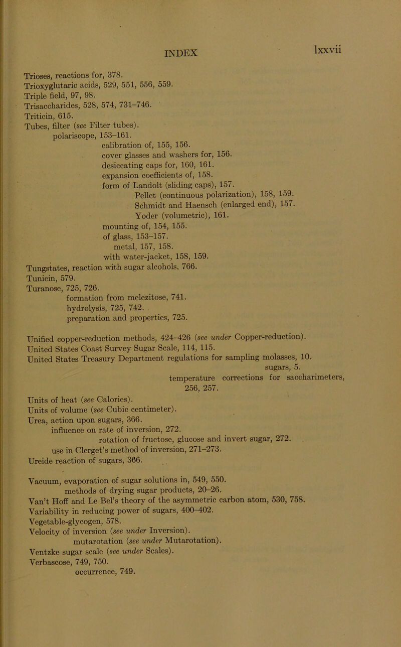 Trioses, reactions for, 378. Trioxyglutaric acids, 529, 551, 556, 559. Triple field, 97, 98. Trisaccharides, 528, 574, <31—/46. Triticin, 615. Tubes, filter (see Filter tubes), polariscope, 153-161. calibration of, 155, 156. cover glasses and washers for, 156. desiccating caps for, 160, 161. expansion coefficients of, 158. form of Landolt (sliding caps), 157. Pellet (continuous polarization), 158, 159. Schmidt and Haensch (enlarged end), 157. Yoder (volumetric), 161. mounting of, 154, 155. of glass, 153-157. metal, 157, 158. with water-jacket, 158, 159. Tungstates, reaction with sugar alcohols, 766. Tunicin, 579. Turanose, 725, 726. formation from melezitose, 741. hydrolysis, 725, 742. preparation and properties, 725. Unified copper-reduction methods, 424-426 (see under Copper-reduction). United States Coast Survey Sugar Scale, 114, 115. United States Treasury Department regulations for sampling molasses, 10. sugars, 5. temperature corrections for saccharimeters, 256, 257. Units of heat (see Calories). Units of volume (see Cubic centimeter). Urea, action upon sugars, 366. influence on rate of inversion, 272. rotation of fructose, glucose and invert sugar, 272. use in Clerget’s method of inversion, 271-273. Ureide reaction of sugars, 366. Vacuum, evaporation of sugar solutions in, 549, 550. methods of drying sugar products, 20-26. Van’t Hoff and Le Bel’s theory of the asymmetric carbon atom, 530, 758. Variability in reducing power of sugars, 400-402. Vegetable-glycogen, 578. Velocity of inversion (see under Inversion). mutarotation (see under Mutarotation). Ventzke sugar scale (see under Scales). Verbascose, 749, 750. occurrence, 749.