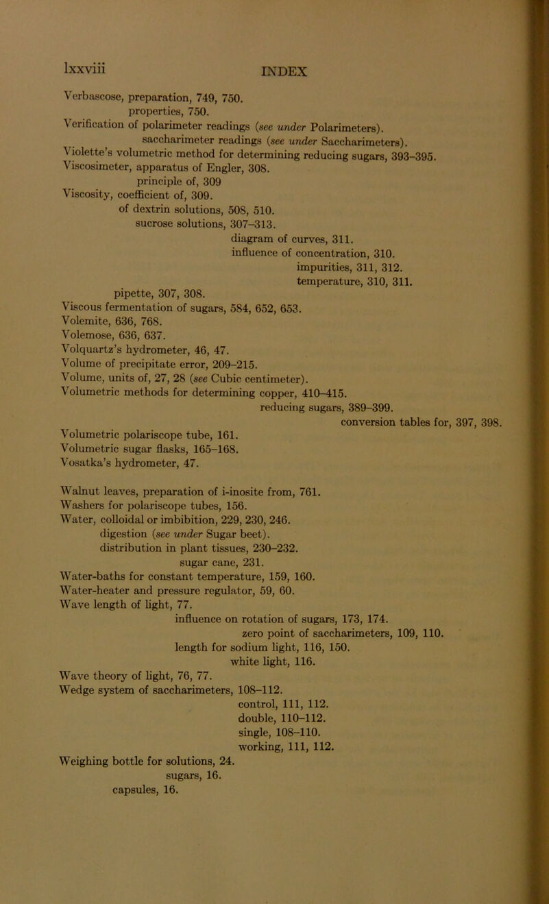 Verbascose, preparation, 749, 750. properties, 750. Verification of polarimeter readings (see under Polarimeters). saccharimeter readings (see under Saccharimeters). V iolette’s volumetric method for determining reducing sugars, 393-395. Viscosimeter, apparatus of Engler, 308. principle of, 309 Viscosity, coefficient of, 309. of dextrin solutions, 50S, 510. sucrose solutions, 307-313. diagram of curves, 311. influence of concentration, 310. impurities, 311, 312. temperature, 310, 311. pipette, 307, 308. Viscous fermentation of sugars, 584, 652, 653. Volemite, 636, 768. Volemose, 636, 637. Volquartz’s hydrometer, 46, 47. Volume of precipitate error, 209-215. Volume, units of, 27, 28 (see Cubic centimeter). Volumetric methods for determining copper, 410-415. reducing sugars, 389-399. conversion tables for, 397, 398. Volumetric polariscope tube, 161. Volumetric sugar flasks, 165-168. Vosatka’s hydrometer, 47. Walnut leaves, preparation of i-inosite from, 761. Washers for polariscope tubes, 156. Water, colloidal or imbibition, 229, 230, 246. digestion (see under Sugar beet), distribution in plant tissues, 230-232. sugar cane, 231. Water-baths for constant temperature, 159, 160. Water-heater and pressure regulator, 59, 60. Wave length of light, 77. influence on rotation of sugars, 173, 174. zero point of saccharimeters, 109, 110. length for sodium light, 116, 150. white light, 116. Wave theory of light, 76, 77. Wedge system of saccharimeters, 108-112. control, 111, 112. double, 110-112. single, 108-110. working, 111, 112. Weighing bottle for solutions, 24. sugars, 16. capsules, 16.