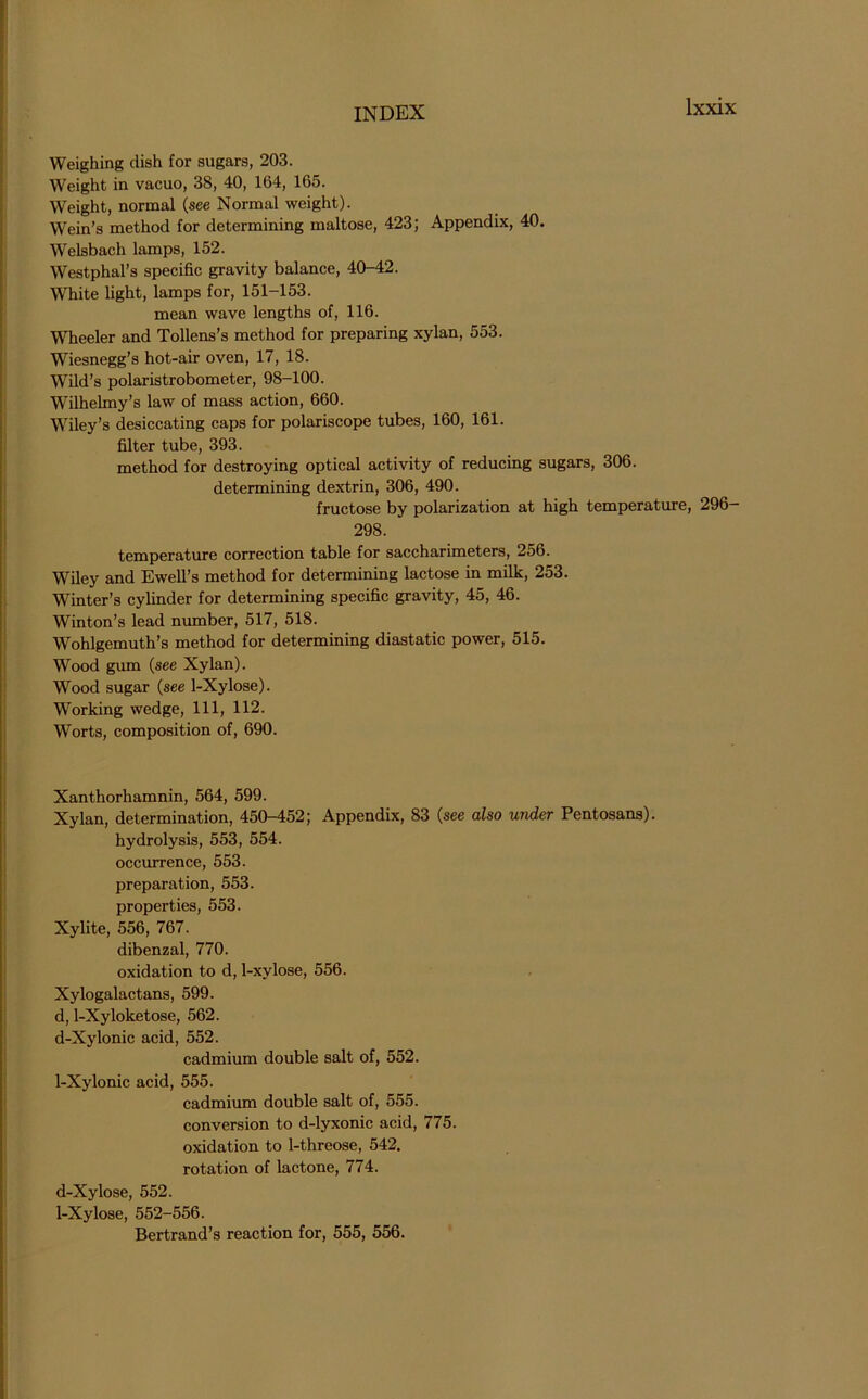 Weighing dish for sugars, 203. Weight in vacuo, 38, 40, 164, 165. Weight, normal (see Normal weight). Wein’s method for determining maltose, 423; Appendix, 40. Welsbach lamps, 152. Westphal’s specific gravity balance, 40-42. White light, lamps for, 151-153. mean wave lengths of, 116. Wheeler and Tollens’s method for preparing xylan, 553. Wiesnegg’s hot-air oven, 17, 18. Wild’s polaristrobometer, 98-100. Wilhelmy’s law of mass action, 660. Wiley’s desiccating caps for polariscope tubes, 160, 161. filter tube, 393. method for destroying optical activity of reducing sugars, 306. determining dextrin, 306, 490. fructose by polarization at high temperature, 296- 298. temperature correction table for saccharimeters, 256. Wiley and Ewell’s method for determining lactose in milk, 253. Winter’s cylinder for determining specific gravity, 45, 46. Winton’s lead number, 517, 518. Wohlgemuth’s method for determining diastatic power, 515. Wood gum (see Xylan). Wood sugar (see 1-Xylose). Working wedge, 111, 112. Worts, composition of, 690. Xanthorhamnin, 564, 599. Xylan, determination, 450-452; Appendix, 83 (see also under Pentosans), hydrolysis, 553, 554. occurrence, 553. preparation, 553. properties, 553. Xylite, 556, 767. dibenzal, 770. oxidation to d, 1-xylose, 556. Xylogalactans, 599. d, 1-Xyloketose, 562. d-Xylonic acid, 552. cadmium double salt of, 552. 1-Xylonic acid, 555. cadmium double salt of, 555. conversion to d-lyxonic acid, 775. oxidation to 1-threose, 542. rotation of lactone, 774. d-Xylose, 552. 1-Xylose, 552-556. Bertrand’s reaction for, 555, 556.