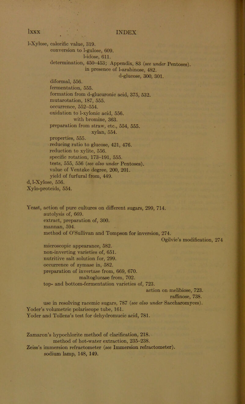 1-Xylose, calorific value,. 319. conversion to 1-gulose, 609. 1-idose, 611. determination, 450-453; Appendix, 83 (see under Pentoses), in presence of 1-arabinose, 482. d-glucose, 300, 301. diformal, 556. fermentation, 555. formation from d-glucuronic acid, 375, 532. mutarotation, 187, 555. occurrence, 552-554. oxidation to 1-xylonic acid, 556. with bromine, 363. preparation from straw, etc., 554, 555. xylan, 554. properties, 555. reducing ratio to glucose, 421, 476. reduction to xylite, 556. specific rotation, 173-191, 555. tests, 555, 556 (see also under Pentoses), value of Ventzke degree, 200, 201. yield of furfural from, 449. d, 1-Xylose, 556. Xylo-proteids, 554. Yeast, action of pure cultures on different sugars, 299, 714. autolysis of, 669. extract, preparation of, 300. mannan, 594. method of O’Sullivan and Tompson for inversion, 274. Ogilvie’s modification, 274 microscopic appearance, 582. non-inverting varieties of, 651. nutritive salt solution for, 299. occurrence of zymase in, 582. preparation of invertase from, 669, 670. maltoglucase from, 702. top- and bottom-fermentation varieties of, 723. action on melibiose, 723. raffinose, 738. use in resolving racemic sugars, 787 (see also under Saccharomyces). Yoder’s volumetric polariscope tube, 161. Yoder and Tollens’s test for dehydromucic acid, 781. Zamaron’s hypochlorite method of clarification, 218. method of hot-water extraction, 235-238. Zeiss’s immersion refractometer (see Immersion refractometer). sodium lamp, 148, 149.