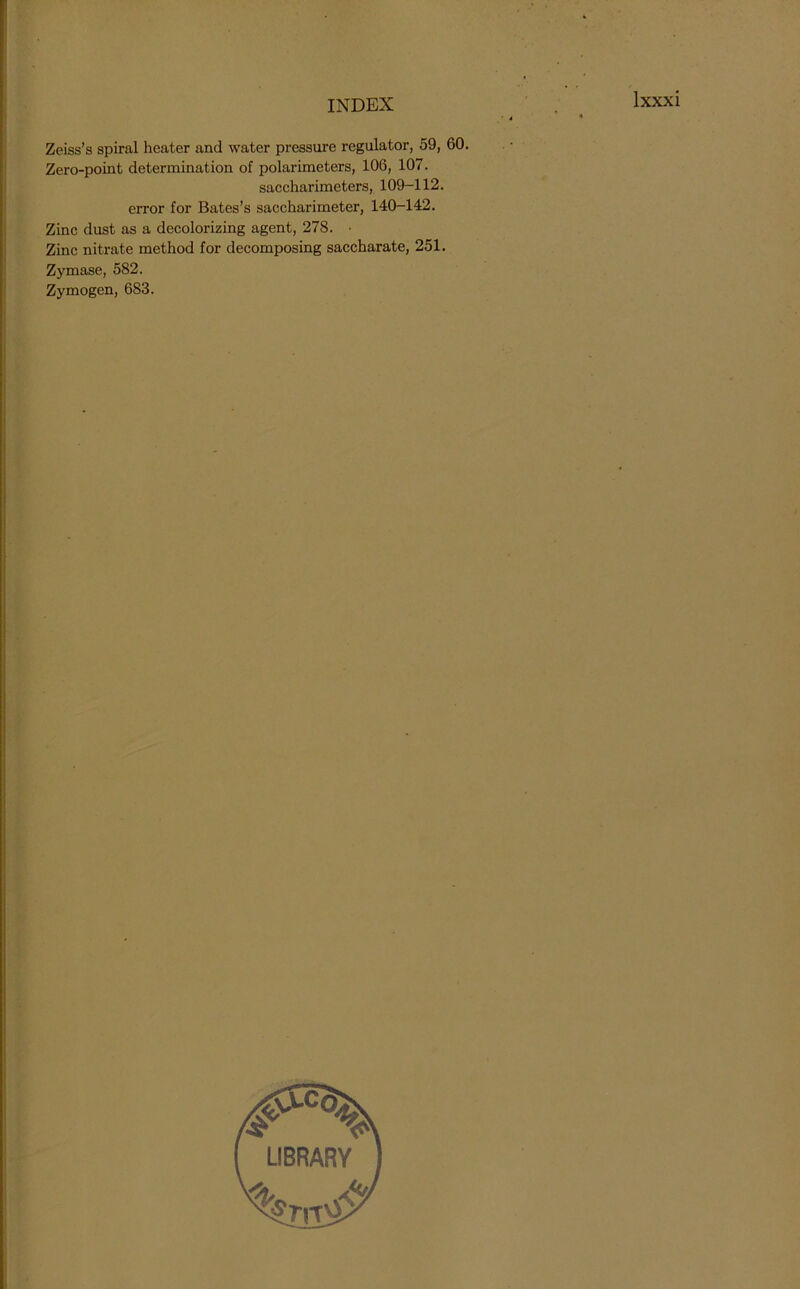 Zeiss’s spiral heater and water pressure regulator, 59, 60. Zero-point determination of polarimeters, 106, 107. saccharimeters, 109-112. error for Bates’s saccharimeter, 140-142. Zinc dust as a decolorizing agent, 278. • Zinc nitrate method for decomposing saccharate, 251. Zymase, 582. Zymogen, 683.