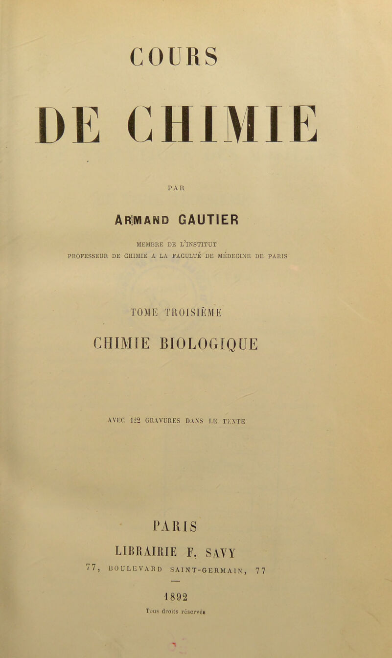 UE CHIMIE PAR AR!MAMD GAUTIER MEMBRE DE L’iNSTITUT PROFESSEUR DE CHIMIE A LA FACULTÉ DE MÉDECINE DE PARIS TOME TROISIÈME CHIMIE BIOLOGIQUE AVEC 122 GRAVURES DANS LE TEXTE PARIS 7 7 J LIBRAIRIE F. SAVY boulevard saint-germain, 77 1892 Tous droits réservés n