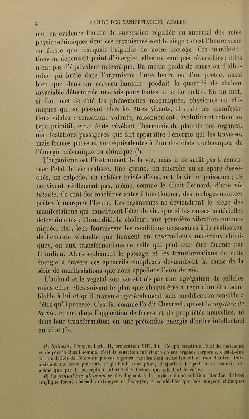 met en évidence l’ordre de succession régulier ou anormal des actes physico-chimiques dont ces organismes sont le siège : c’est l’heure vraie ou fausse que marquait l’aiguille de notre horloge. Ces manifesta- tions ne dépensent point d’énergie; elles ne sont pas réversibles; elles n’ont pas d’équivalent mécanique. Un môme poids de sucre ou d’albu- mine qui brûle dans l’organisme d’une hydre ou d’un protée, aussi bien que dans un cerveau humain, produit la quantité de chaleur invariable déterminée une fois pour toutes au calorimètre. En un mot, si l’on met de côté les phénomènes mécaniques, physiques ou chi- miques qui se passent chez les êtres vivants, il reste les manifesta- tions vitales : sensation, volonté, raisonnement, évolution et retour au type primitif, etc.; états révélant l’harmonie du plan de nos organes, manifestations passagères que fait apparaître l’énergie qui les traverse, mais formes pures et non équivalentes à l’un des états quelconques de l’énergie mécanique ou chimique (1). L’organisme est l’instrument de la vie, mais il ne suffit pas à consti- tuer l’état de vie réalisée. Une graine, un microbe ou sa spore dessé- chés, un colpode, un rotifère privés d’eau, ont la vie en puissance; ils ne vivent réellement pas, même, comme le disait Bernard, d’une vie latente. Ce sont des machines aptes à fonctionner, des horloges montées prêtes à marquer l’heure. Ces organismes ne deviendront le siège des manifestations qui constituent l’état de vie, que si les causes matérielles déterminantes : l’humidité, la chaleur, une première vibration commu- niquée, etc., leur fournissent les conditions nécessaires à la réalisation de l’énergie virtuelle que tiennent en réserve leurs matériaux chimi- ques, ou aux transformations de celle qui peut leur être fournie par le milieu. Alors seulement le passage et les transformations de celte énergie à travers ces appareils complexes deviendront la cause de la série de manifestations que nous appelions Y état de vie. L’animal et le végétal sont constitués par une agrégation de cellules unies entre elles suivant le plan que chaque être a reçu d’un être sem- blable à lui et qu’il transmet généralement sans modification sensible à ’être qu’il procrée. C’est là, comme l’a dit Chevreul, qu’est le mystère de la vie, et non dans l’apparition de forces et de propriétés nouvelles, ni dans leur transformation en une prétendue énergie d’ordre intellectuel ou vital (2). P) Spinosa, Ethique/, Part. II, proposition XIII, dit : Ce qui constitue l'ctal de conscience et de pensée chez l'homme, c’est la sensation intérieure de ses organes corporels, c'est-à-dire des modalités de l’étendue que ces organes représentent actuellement et rien d’autre. Puis, insistant sur celte puissante et profonde conception, il ajoute : L’esprit ne se connaît lui- même que par la perception interne îles formes qui affectent le corps. p) Le penicilium glaucum se développant à la surface d’une solution étendue d’alcool amylique formé d’alcool dextrogyre et lévogyre, si semblables que nos moyens chimiques