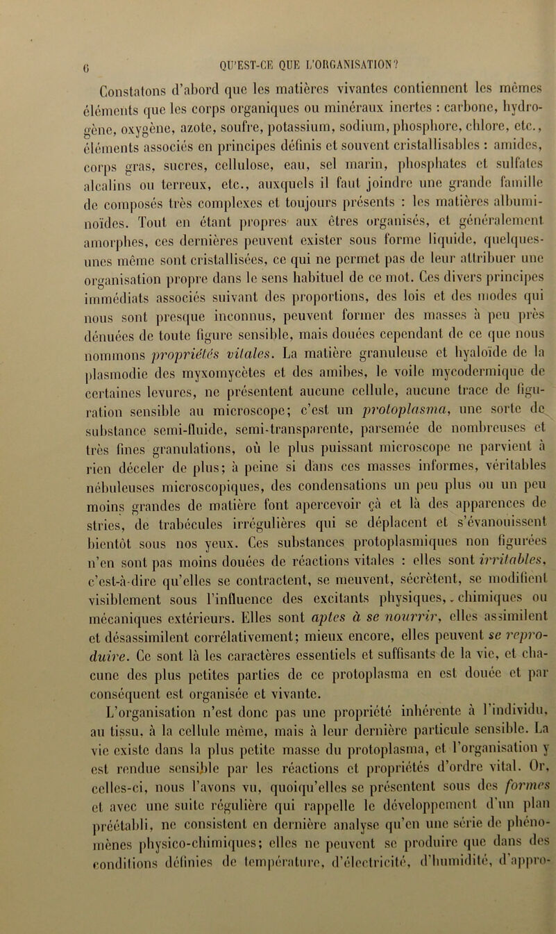 QU’EST-CE QUE L’ORGANISATION? Constatons d’abord que les matières vivantes contiennent les mêmes éléments que les corps organiques ou minéraux inertes : carbone, hydro- gène, oxygène, azote, soufre, potassium, sodium,phosphore, chlore, etc., éléments associés en principes définis et souvent cristallisables : amides, corps gras, sucres, cellulose, eau, sel marin, phosphates et sulfates alcalins ou terreux, etc., auxquels il faut joindre une grande famille de composés très complexes et toujours présents : les matières albumi- noïdes. Tout en étant propres aux êtres organisés, et généralement amorphes, ces dernières peuvent exister sous forme liquide, quelques- unes même sont cristallisées, ce qui ne permet pas de leur attribuer une organisation propre dans le sens habituel de ce mot. Ces divers principes immédiats associés suivant des proportions, des lois et des modes qui nous sont presque inconnus, peuvent former des masses à peu près dénuées de toute figure sensible, mais douées cependant de ce que nous nommons propriétés vitales. La matière granuleuse et byaloïde de la plasmodie des myxomycètes et des amibes, le voile mycodcrmique de certaines levures, ne présentent aucune cellule, aucune trace de figu- ration sensible au microscope; c’est un protoplasma, une sorte de substance semi-fluide, semi-transparente, parsemée de nombreuses et très fines granulations, où le plus puissant microscope ne parvient à rien déceler de plus; à peine si dans ces masses informes, véritables nébuleuses microscopiques, des condensations un peu plus ou un peu moins grandes de matière font apercevoir çà et là des apparences de stries, de trabécules irrégulières qui se déplacent et s’évanouissent bientôt sous nos yeux. Ces substances protoplasmiques non figurées n’en sont pas moins douées de réactions vitales : elles sont irritables, c’est-à-dire qu elles se contractent, se meuvent, sécrètent, se modifient visiblement sous 1 influence des excitants physiques,. chimiques ou mécaniques extérieurs. Elles sont aptes à se nourrir, elles assimilent et désassimilent corrélativement; mieux encore, elles peuvent se repro- duire. Ce sont là les caractères essentiels et suffisants de la vie, et cha- cune des plus petites parties de ce protoplasma en est douée et par conséquent est organisée et vivante. L’organisation n’est donc pas une propriété inhérente à 1 individu, au tissu, à la cellule même, mais à leur dernière particule sensible. La vie existe dans la plus petite masse du protoplasma, et. l’organisation y est rendue sensible par les réactions et propriétés d’ordre vital. Or, celles-ci, nous l’avons vu, quoiqu’elles se présentent sous des formes et avec une suite régulière qui rappelle le développement d’un plan préétabli, ne consistent en dernière analyse qu’en une série de. phéno- mènes physico-chimiques; elles ne peuvent se produire que dans des conditions définies de température, d’électricité, d’humidité, d’appro-