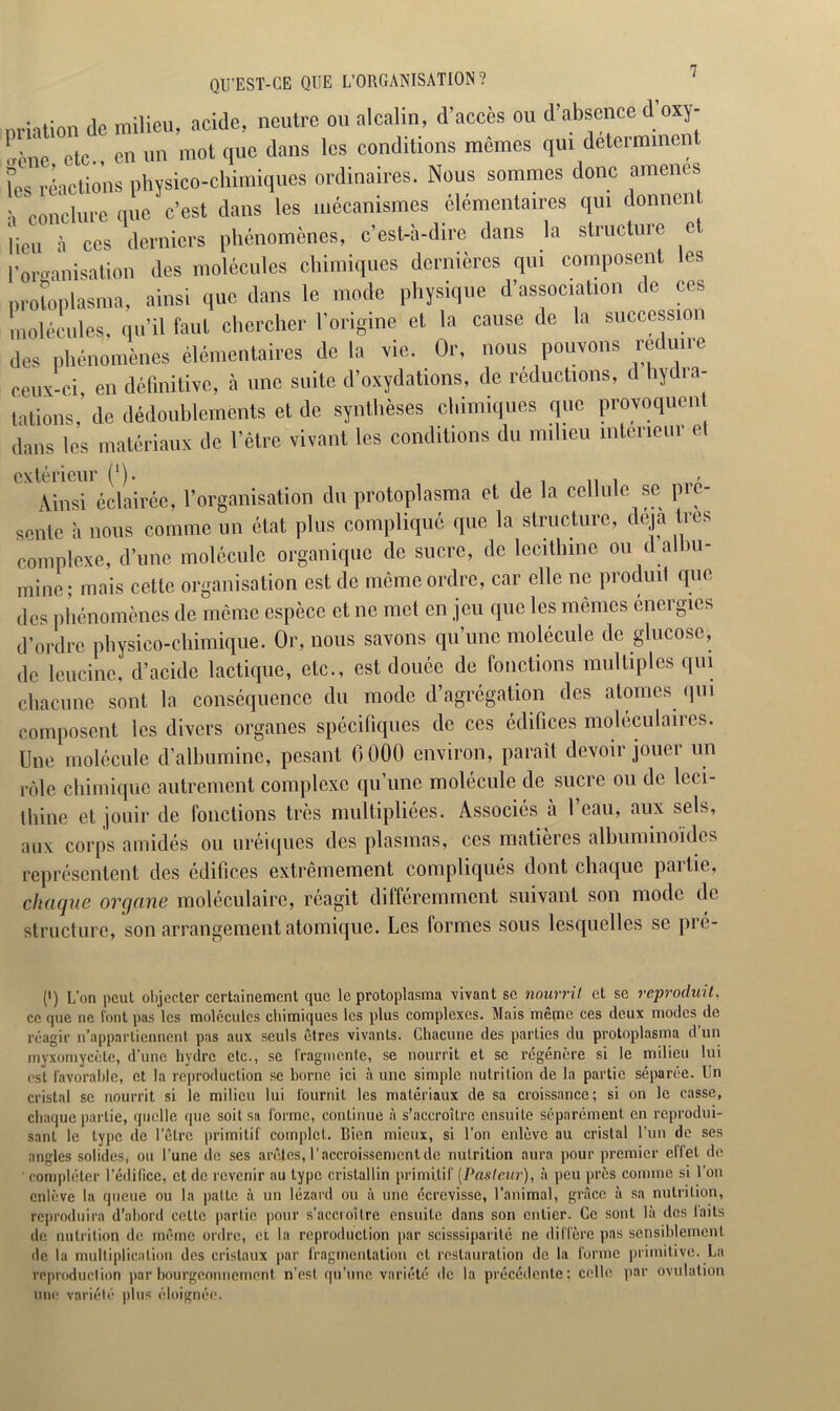 QU'EST-CE QUE L’ORGANISATION? miation de milieu, acide, neutre on alcalin, d’accès ou d’absence d’oxy- Uic etc., en un mot que dans les conditions mêmes qui déterminent l’es réactions physico-chimiques ordinaires. Nous sommes donc amènes , collclurc que c’est dans les mécanismes élémentaires qui donnent lieu à ces derniers phénomènes, c’est-à-dire dans la structure c romanisation des molécules chimiques dernières qui composent les protoplasme, ainsi que dans le mode physique d’association de ces molécules, qu’il faut chercher l'origine et la cause de la succession des phénomènes élémentaires de la vie. Or, nous pouvons réduire ceux-ci, en définitive, à une suite d’oxydations, de réductions, d hydia- tations, de dédoublements et de synthèses chimiques que provoquent dans les matériaux de l’être vivant les conditions du milieu intérieur cl extérieur (‘). . , - Ainsi cclairce, l’organisation du protoplasma et de la cellule se pic- sente à nous comme un état plus compliqué que la structure, déjà très complexe, d’une molécule organique de sucre, de lecitlnne ou d albu- mine ; mais cette organisation est de même ordre, car elle ne produit que des phénomènes de même espèce et ne met en jeu que les mêmes énergies d’ordre physico-chimique. Or, nous savons qu’une molécule de glucose, de leucine, d’acide lactique, etc., est douée de fonctions multiples qui chacune sont la conséquence du mode d’agrégation des atomes qui composent les divers organes spécifiques de ces édifices moléculaires. Une molécule d’albumine, pesant 6000 environ, paraît devoir jouer un rôle chimique autrement complexe qu’une molécule de sucre ou de léci- thine et jouir de fonctions très multipliées. Associés à l’eau, aux sels, aux corps amidés ou uréiques des plasmas, ces matières albuminoïdes représentent des édifices extrêmement compliqués dont chaque partie, chaque organe moléculaire, réagit différemment suivant son mode de structure, son arrangement atomique. Les formes sous lesquelles se pré- (') L’on peut objecter certainement que le protoplasma vivant se nourrit et se reproduit, ce que ne l’ont pas les molécules chimiques les plus complexes. Mais même ces deux modes de réagir n’appartiennent pas aux seuls êtres vivants. Chacune des parties du protoplasma d un myxomycète, d’une hydre etc., se fragmente, se nourrit et se régénère si le milieu lui est favorable, et la reproduction se borne ici à une simple nutrition de la partie séparée. Un cristal se nourrit si le milieu lui fournit les matériaux de sa croissance; si on le casse, chaque partie, quelle que soit sa forme, continue à s’accroître ensuite séparément en reprodui- sant le type de l’être primitif complet. Bien mieux, si l’on enlève au cristal l’un de ses angles solides, ou l’une de ses arêtes, l’accroissement de nutrition aura pour premier effet de compléter l’édifice, et de revenir au type cristallin primitif (Pasteur), à peu près comme si l’on enlève la queue ou la patte à un lézard ou à une écrevisse, l’animal, grâce à sa nutrition, reproduira d’abord cette partie pour s’accroître ensuite dans son entier. Ce sont là des laits de nutrition de même ordre, et la reproduction par scisssiparité ne diffère pas sensiblement de la multiplication des cristaux par fragmentation et restauration de la forme primitive. La reproduction par bourgeonnement n’est qu’une variété de la précédente: celle par ovulation une variété plus éloignée.