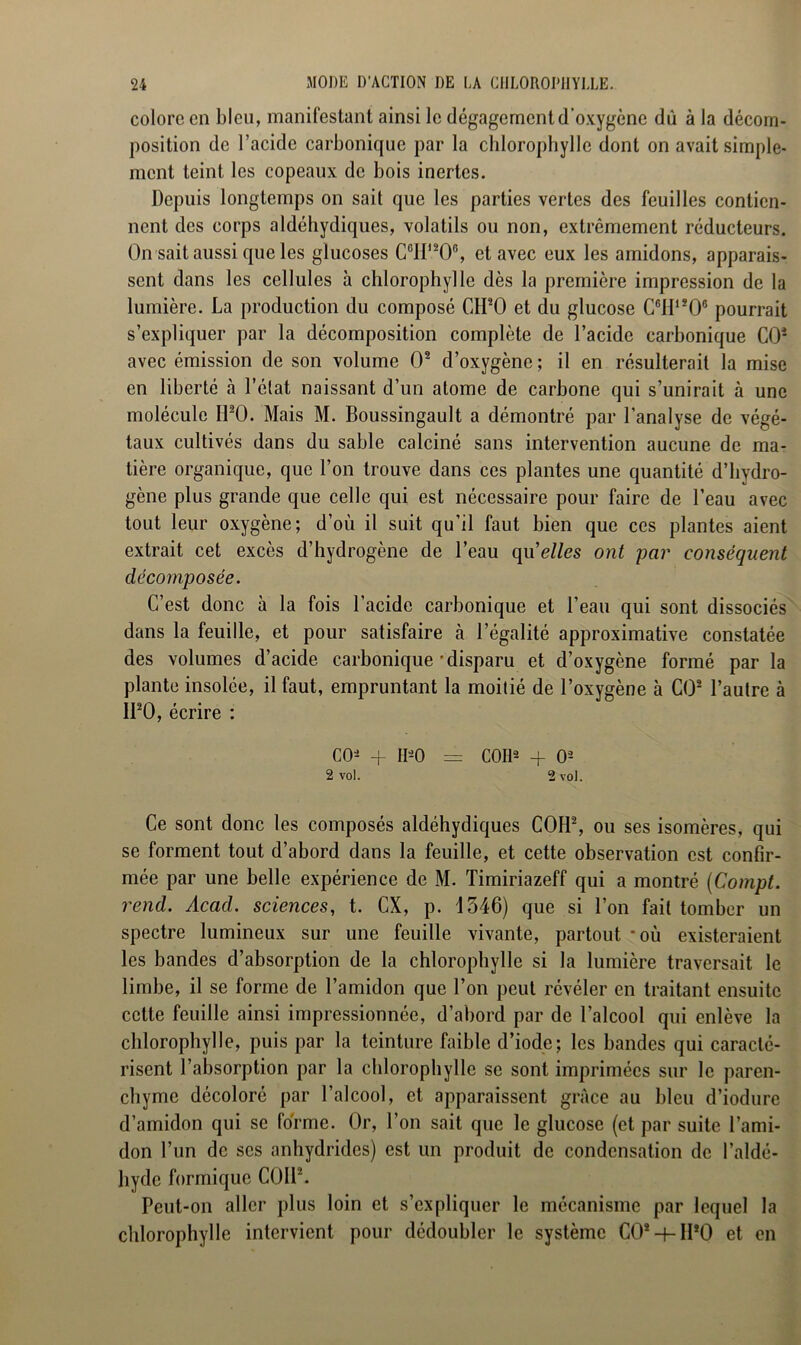 colore en bleu, manifestant ainsi le dégagement d'oxygène dû à la décom- position de l’acide carbonique par la chlorophylle dont on avait simple- ment teint les copeaux de bois inertes. Depuis longtemps on sait que les parties vertes des feuilles contien- nent des corps aldéhydiques, volatils ou non, extrêmement réducteurs. On sait aussi que les glucoses C°IP206, et avec eux les amidons, apparais- sent dans les cellules à chlorophylle dès la première impression de la lumière. La production du composé CH*0 et du glucose C6H1208 pourrait s’expliquer par la décomposition complète de l’acide carbonique CO2 avec émission de son volume O2 d’oxygène ; il en résulterait la mise en liberté à l’état naissant d’un atome de carbone qui s’unirait à une molécule H20. Mais M. Boussingault a démontré par l’analyse de végé- taux cultivés dans du sable calciné sans intervention aucune de ma- tière organique, que l’on trouve dans ces plantes une quantité d’hydro- gène plus grande que celle qui est nécessaire pour faire de l’eau avec tout leur oxygène; d’où il suit qu’il faut bien que ces plantes aient extrait cet excès d’hydrogène de l’eau qu'elles ont par conséquent décomposée. C’est donc à la fois l’acide carbonique et l’eau qui sont dissociés dans la feuille, et pour satisfaire à l’égalité approximative constatée des volumes d’acide carbonique-disparu et d’oxygène formé par la plante insolée, il faut, empruntant la moitié de l’oxygène à CO2 l’autre à II20, écrire : CO2 + II20 = COU2 -f O2 2 vol. 2 vol. Ce sont donc les composés aldéhydiques COH2, ou ses isomères, qui se forment tout d’abord dans la feuille, et cette observation est confir- mée par une belle expérience de M. Timiriazeff qui a montré (Compt. rend. Acad, sciences, t. CX, p. 1546) que si l’on fait tomber un spectre lumineux sur une feuille vivante, partout *où existeraient les bandes d’absorption de la chlorophylle si la lumière traversait le limbe, il se forme de l’amidon que l’on peut révéler en traitant ensuite cette feuille ainsi impressionnée, d’abord par de l’alcool qui enlève la chlorophylle, puis par la teinture faible d’iode; les bandes qui caracté- risent l’absorption par la chlorophylle se sont imprimées sur le paren- chyme décoloré par l’alcool, et apparaissent grâce au bleu d’iodure d’amidon qui se forme. Or, l’on sait que le glucose (et par suite l’ami- don l’un de ses anhydrides) est un produit de condensation de l’aldé- hyde formique COU2. Peut-on aller plus loin et s’expliquer le mécanisme par lequel la chlorophylle intervient pour dédoubler le système C02h-IP0 et en