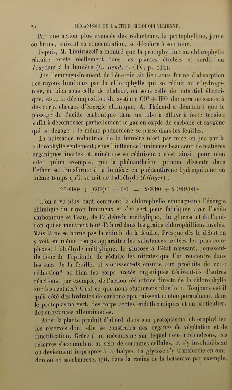 MÉCANISME DE I/ACTIUN CHLOROPHYLLIENNE. Par une action plus avancée des réducteurs, la protophylline, jaune ou brune, suivant sa concentration, se décolore à son tour. Depuis, M. Timiriazelf a montré que la protophylline ou chlorophylle réduite existe réellement dans les plantes étiolées et verdit en s’oxydant à la lumière (C. Rend. t. CIX; p, 414). Que l’emmagasinement de l’énergie ait lieu sous forme d’absorption des rayons lumineux par la chlorophylle qui se réduit ou s’hydrogé- nise, ou bien sous celle de chaleur, ou sous celle de potentiel électri- que, etc., la décomposition du système C02-f-lP0 donnera naissance à des corps chargés d’énergie chimique, A. Thénard a démontré que le passage de l’acide carbonique dans un tube à effluve à forte tension suffit à décomposer partiellement le gaz en oxyde de carbone et oxygène qui se dégage : le même phénomène se passe dans les feuilles. La puissance réductrice de la lumière n’est pas mise en jeu par la chlorophylle seulement; sous l’influence lumineuse beaucoup de matières organiques inertes et minérales se réduisent : c’est ainsi, pour n’en citer qu’un exemple, que la phénanthrène quinone dissoute dans l’éther se transforme à la lumière en phénanthrène hydroquinone en même temps qu’il se fait de l’aldéhyde (Klinger) : 2 C141IS03 + (C2H5)20 + H*0 = 2 C2H40 + 2CUH8(0H)S L’on a vu plus haut comment la chlorophylle emmagasine l’énergie chimique du rayon lumineux et s’en sert pour fabriquer, avec l’acide carbonique et l’eau, de l’aldéhyde méthylique, du glucose et de l’ami- don qui se montrent tout d’abord dans les grains chlorophilliens insolés. Mais là ne se borne pas la chimie de la feuille. Presque dès le début on y voit en même temps apparaître les substances azotées les plus com- plexes. L’aldéhyde méthylique, le glucose à l’état naissant, jouissent- ils donc de l’aptitude de réduire les nitrates que l’on rencontre dans les sucs de la feuille, et s’unissent-ils ensuite aux produits de cette réduction? ou bien les corps azotés organiques dérivent-ils d’autres réactions, par exemple, de l’action réductrice directe de la chlorophylle sur les azotates? C’est ce que nous étudierons plus loin. Toujours est-il qu’à coté des hydrates de carbone apparaissent contemporanément dans le protoplasma vert, des corps azotés endolhermiques et en particulier, des substances albuminoïdes. Ainsi la plante produit d’abord dans son protoplasma chlorophyllien les réserves dont elle se construira des organes de végétation et de fructification. Grâce à un mécanisme sur lequel nous reviendrons, ces réserves s’accumulent au sein de certaines cellules, et s’y insolubilisent ou deviennent impropres à la dialyse. La glycosc s’y transforme en ami- don ou en saccharrose, qui, dans la racine de la betterave par exemple,