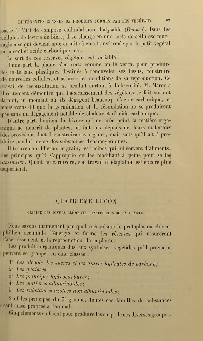 i jasse à l’état de composé colloïdal non dialysable {Brasse). Dans les idlules de levure de bière, il se change en une sorte de cellulose muci- lagineuse qui devient apte ensuite à être transformée par le petit végétal en alcool et acide carbonique, etc. Le sort de ces réserves végétales est variable : D'une part la plante s’en sert; comme on le verra, pour produire les matériaux plastiques destinés à renouveler ses tissus, construire de nouvelles cellules, et assurer les conditions de sa reproduction. Ce travail de reconstitution se produit surtout à l’obscurité. M. Marey a Idirectement démontré que l’accroissement des végétaux se fait surtout la nuit, au moment où ils dégagent beaucoup d’acide carbonique, et nous avons dit que la germination et la fécondation ne se produisent pas sans un dégagement notable de chaleur et d’acide carbonique. D’autre part, l’animal herbivore qui ne crée point la matière orga- nique se nourrit de plantes, et fait aux dépens de leurs matériaux des provisions dont il construira ses organes, mais sans qu’il ait à pro- duire par lui-même des substances dynamogéniques. Il trouve dans l’herbe, le grain, les racines qui lui servent d’aliments, les principes qu’il s’approprie en les modifiant à peine pour se les assimiler. Quant au carnivore, son travail d’adaptation est encore plus • superficiel. QUATRIÈME LEÇON ORIGINE DES DIVERS ÉLÉMENTS CONSTITUTIFS DE LA PLANTE. Nous savons maintenant par quel mécanisme le protoplasma cliloro- phillien accumule l’énergie et forme les réserves qui assureront l’accroissement et la reproduction de la plante. Les produits organiques dus aux synthèses végétales qu’il provoque peuvent se grouper en cinq classes : 1° Les alcools, les sucres el les autres hydrates de carbone; 2° Les graisses; 5° Les principes hydrocarbures; 4 Les matières albuminoïdes; 5 Les substances azotées non albuminoïdes ; Saul les principes du 3° groupe, toutes ces familles de substances sont aussi propres à l’animal. Linq éléments suffisent pour produire les corps de ces diverses groupes.
