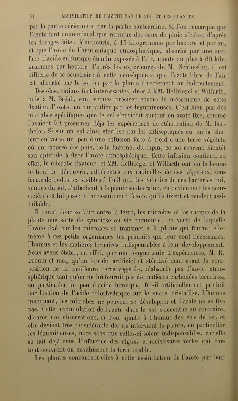 par la partie aérienne et par la partie souterraine. Si l’on remarque que l’azote tant ammoniacal que nitrique des eaux de pluie s’élève, d’après les dosages faits à Montsouris, à 15 kilogrammes par hectare et par an, et que l’azote de l’ammoniaque atmosphérique, absorbé par une sur- face d’acide sulfurique étendu exposée à l’air, monte au plus à 60 kilo- grammes par hectare d’après les expériences de M. Schlœsing, il est difficile de se soustraire à cette conséquence que l’azote libre de l’air est absorbé par le sol ou par la plante directement ou indirectement. Des observations fort intéressantes, dues à MM. Ilellriegel et Wilfarth, puis à M. Bréal, sont venues préciser encore le mécanisme de cette fixation d’azote, en particulier par les légumineuses. C’est bien par des microbes spécifiques que le sol s’enrichit surtout en azote fixe, comme l’avaient fait présumer déjà les expériences de stérilisation de M. Ber- thelot. Si sur un sol ainsi stérilisé par les antiseptiques ou par la cha- leur on verse un peu d’une infusion faite à froid d’une terre végétale où ont poussé des pois, de la luzerne, du lupin, ce sol reprend bientôt son aptitude à fixer l’azote atmosphérique. Cette infusion contient, en effet, le microbe fixateur, et MM. Hellriegel et Wilfarth ont eu la bonne fortune de découvrir, adhérentes aux radicelles de ces végétaux, sous forme de nodosités visibles à l’œil nu, des colonies de ces bactéries qui, venues du sol, s’attachent à la plante souterraine, en deviennent les nour- ricières et lui passent incessamment l’azote qu’ils fixent et rendent assi- milable. Il paraît donc se faire entre la terre, les microbes et les racines de la plante une sorte de symbiose ou vie commune, en vertu de laquelle l’azote fixé par les microbes se transmet à la plante qui fournit elle- même à ces petits organismes les produits qui leur sont nécessaires, l’humus et les matières ternaires indispensables à leur développement. Nous avons établi, en effet, par une longue suite d’expériences, M. R. Drouin et moi, qu’un terrain artificiel et stérilisé mais ayant la com- position de la meilleure terre végétale, n’absorbe pas d’azote atmo- sphérique tant qu’on ne lui fournit pas de matières carbonées ternaires, en particulier un peu d’acide humique, fût-il artificiellement produit par 1 action de l’acide chlorhydrique sur le sucre cristallisé. L’humus manquant, les microbes ne peuvent se développer et l’azote ne se fixe pas. Cette accumulation de l’azote dans le sol s’accentue au contraire, d’après nos observations, si l’on ajoute à l’humus des sels de fer, et elle devient très considérable dès qu’intervient la plante, en particulier les légumineuses, mais sans que celles-ci soient indispensables, car elle se fait déjà sous l’influence des algues et moisissures vertes qui par- tout couvrent ou envahissent la terre arable. Les plantes concourent-elles à cette assimilation de l’azote par leur