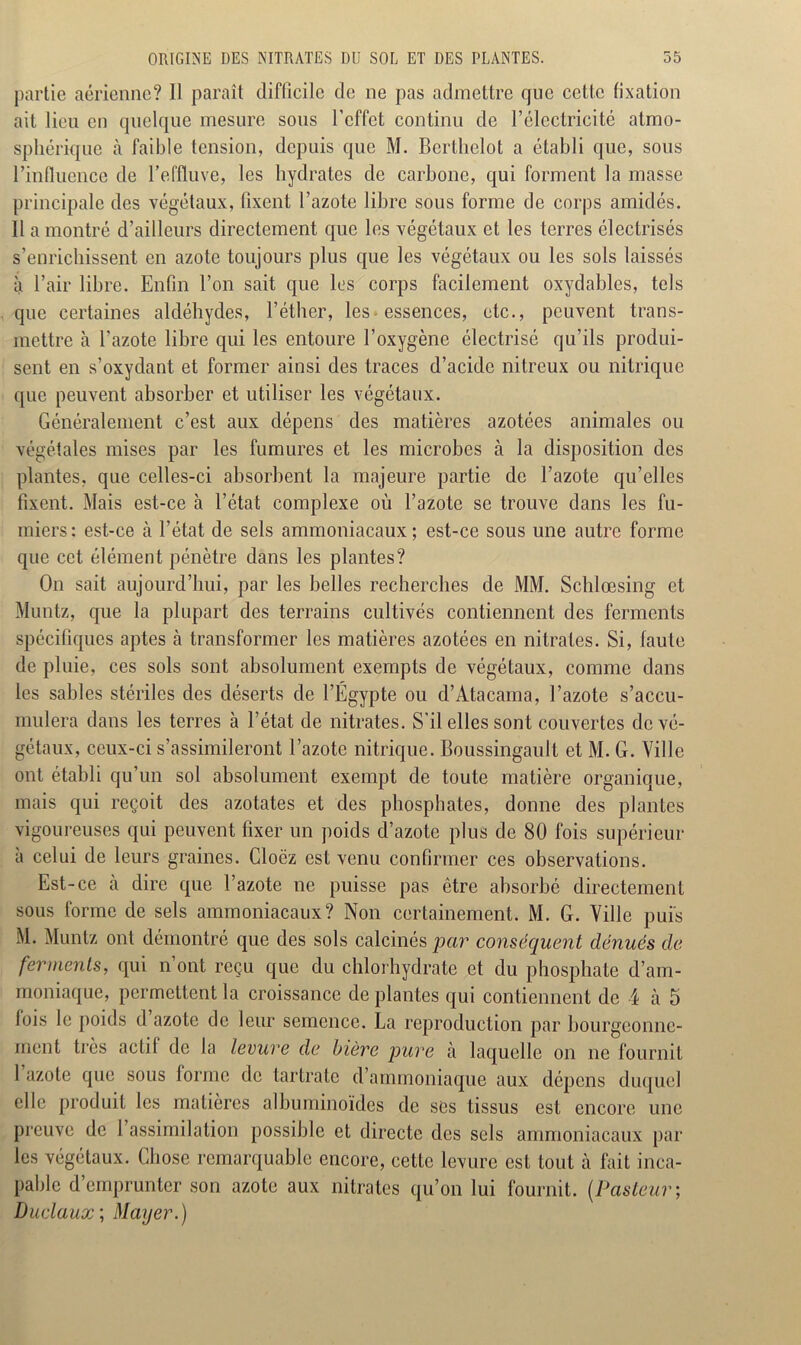 partie aérienne? Il paraît difficile de 11e pas admettre que cette fixation ait lieu eu quelque mesure sous l'effet continu de l’électricité atmo- sphérique à faible tension, depuis que M. Berthelot a établi que, sous l'influence de l’effluve, les hydrates de carbone, qui forment la masse principale des végétaux, fixent l’azote libre sous forme de corps amidés. Il a montré d’ailleurs directement que les végétaux et les terres électrisés s’enrichissent en azote toujours plus que les végétaux ou les sols laissés à l’air libre. Enfin l’on sait que les corps facilement oxydables, tels que certaines aldéhydes, l’éther, les• essences, etc., peuvent trans- mettre à l’azote libre qui les entoure l’oxygène électrisé qu’ils produi- sent en s’oxydant et former ainsi des traces d’acide nitreux ou nitrique que peuvent absorber et utiliser les végétaux. Généralement c’est aux dépens des matières azotées animales ou végétales mises par les fumures et les microbes à la disposition des plantes, que celles-ci absorbent la majeure partie de l’azote qu’elles fixent. Mais est-ce à l’état complexe où l’azote se trouve dans les fu- miers: est-ce à l’état de sels ammoniacaux; est-ce sous une autre forme que cet élément pénètre dans les plantes? On sait aujourd’hui, par les belles recherches de MM. Schlœsing et Muntz, que la plupart des terrains cultivés contiennent des ferments spécifiques aptes à transformer les matières azotées en nitrates. Si, faute de pluie, ces sols sont absolument exempts de végétaux, comme dans les sables stériles des déserts de l’Égypte ou d’Atacama, l’azote s’accu- mulera dans les terres à l’état de nitrates. S’il elles sont couvertes de vé- gétaux, ceux-ci s’assimileront l’azote nitrique. Boussingault et M. G. Ville ont établi qu’un sol absolument exempt de toute matière organique, mais qui reçoit des azotates et des phosphates, donne des plantes vigoureuses qui peuvent fixer un poids d’azote plus de 80 fois supérieur à celui de leurs graines. Cloëz est venu confirmer ces observations. Est-ce à dire que l’azote ne puisse pas être absorbé directement sous forme de sels ammoniacaux? Non certainement. M. G. Ville puis M. Muntz ont démontré que des sols calcinés par conséquent dénués de ferments, qui n’ont reçu que du chlorhydrate et du phosphate d’am- moniaque, permettent la croissance déplantés qui contiennent de 4 à. 5 fois le poids d’azote de leur semence. La reproduction par bourgeonne- ment très actil de la levure de bière pure à laquelle on ne fournit 1 azote que sous forme de tartrate d’ammoniaque aux dépens duquel elle produit les matières albuminoïdes de ses tissus est encore une preuve de l’assimilation possible et directe des sels ammoniacaux par les végétaux. Chose remarquable encore, cette levure est tout à fait inca- pable d emprunter son azote aux nitrates qu’on lui fournit. (Pasteur ; Duclaux; Mayer.)