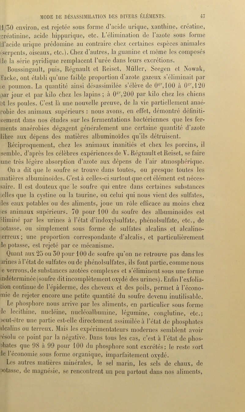 1/50 environ, est rejctce sous forme d’acide urique, xanthine, créatine, créatinine, acide hippurique, etc. L’élimination de l’azote sous forme d’acide urique prédomine au contraire chez certaines espèces animales 'Serpents, oiseaux, etc.). Chez d’autres, la guanine et même les composés le la série pyridique remplacent l’urée dans leurs excrétions. Boussingault, puis, Régnault et Reiset, Muller, Seegen et Nowak, facke, ont établi qu’une faihl.e proportion d’azote gazeux s’éliminait par e poumon. La quantité ainsi désassimilée s’élève de 0S1’,100 à 0er, 120 ,oar jour et par kilo chez les lapins ; à 0g,',200 par kilo chez les chiens ?t les poules. C’est là une nouvelle preuve, de la vie partiellement anaé- robie des animaux supérieurs : nous avons, en effet, démontré définiti- vement dans nos études sur les fermentations bactériennes que les fer- ments anaérobies dégagent généralement une certaine quantité d’azote libre aux dépens des matières albuminoïdes qu’ils détruisent. Réciproquement, chez les animaux inanitiés et chex les porcins, il semble, d’après les célèbres expériences de Y. Régnault et Reiset, se faire une très légère absorption d’azote aux dépens de l’air atmosphérique. On a dit que le soufre se trouve dans toutes, ou presque toutes les matières albuminoïdes. C’est cà celles-ci surtout que cet élément est néces- saire. 11 est douteux que le soufre qui entre dans certaines substances celles que la cystine ou la taurine, ou celui qui nous vient des sulfates, les eaux potables ou des aliments, joue un rôle efficace au moins chez es animaux supérieurs. 70 pour 100 du soufre des albuminoïdes est îliminé par les urines à l’état d’indoxylsulfate, phénolsulfate, etc., de lotasse, ou simplement sous forme de sulfates alcalins et alcalino- erreux; une proportion correspondante d’alcalis, et particulièrement le potasse, est rejeté par ce mécanisme. Quant aux 25 ou 50 pour 100 de soufre qu’on ne retrouve pas dans les irines à l’état de sulfates ou de phénolsulfates, ils font partie, comme nous e verrons, de substances azotées complexes et s’éliminent sous une forme indéterminée (soufre dit incomplètement oxydé des urines). Enfin l’exfolia- tion continue de l’épiderme, des cheveux et des poils, permet à l’écono- mie de rejeter encore une petite quantité du soufre devenu inutilisable. Le phosphore nous arrive par les aliments, en particulier sous forme le lécithine, nucléinc, nucléoalbumine, légumine, conglutine, etc.; )eut-être une partie est-elle directement assimilée à l’état de phosphates il câlins ou terreux. Mais les expérimentateurs modernes semblent avoir ’ésolu ce point par la négative. Dans tous les cas, c’est à l’état de phos- phates que 98 a 99 pour 100 du phosphore sont excrétés; le reste sort le l’économie sous forme organique, imparfaitement oxydé. Les autres matières minérales, le sel marin, les sels de chaux, de notasse, de magnésie, se rencontrent un peu partout dans nos aliments,