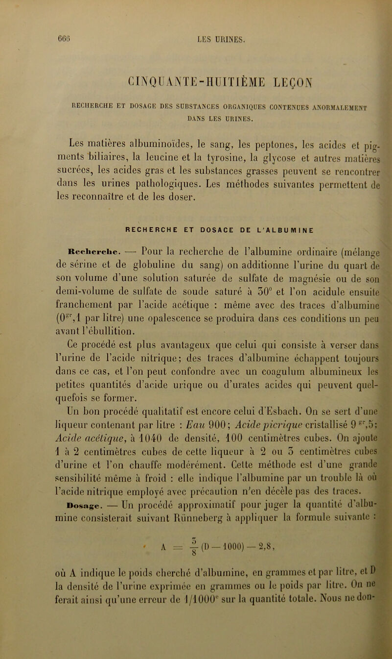 CINQUANTE-HUITIÈME LEÇON RECHERCHE ET DOSAGE DES SUBSTANCES ORGANIQUES CONTENUES ANORMALEMENT DANS LES URINES. Les matières albuminoïdes, le sang, les peptones, les acides et pig- ments biliaires, la leucine et la tyrosine, la glycose et autres matières sucrées, les acides gras et les substances grasses peuvent se rencontrer dans les urines pathologiques. Les méthodes suivantes permettent de les reconnaître et de les doser. RECHERCHE ET DOSACE DE L’ALBUMINE Recherche. — Pour la recherche de l’albumine ordinaire (mélange de sérine et de globuline du sang) on additionne l’urine du quart de son volume d’une solution saturée de sulfate de magnésie ou de son demi-volume de sulfate de soude saturé à 50° et l’on acidulé ensuite franchement par l’acide acétique : même avec des traces d’albumine (0sr,l par litre) une opalescence se produira dans ces conditions un peu avant l’ébullition. Ce procédé est plus avantageux que celui qui consiste à verser dans l’urine de l’acide nitrique; des traces d’albumine échappent toujours dans ce cas, et l’on peut confondre avec un coagulum albumineux les petites quantités d’acide urique ou d’urates acides qui peuvent quel- quefois se former. Un bon procédé qualitatif est encore celui d’Esbach. On se sert d'une liqueur contenant par litre : Eau 900; Aciclepicrique cristallisé 9 er,5; Acide acétique, à 1040 de densité, 100 centimètres cubes. On ajoute 1 à 2 centimètres cubes de cette liqueur à 2 ou 5 centimètres cubes d’urine et l’on chauffe modérément. Cette méthode est d’une grande sensibilité même à froid : elle indique l’albumine par un trouble là où l’acide nitrique employé avec précaution n'en décèle pas des traces. Dosage. — Un procédé approximatif pour juger la quantité d’albu- mine consisterait suivant Riinneberg à appliquer la formule suivante : ' A = -g- (D —1000) — 2,8, O où A indique le poids cherché d’albumine, en grammes et par litre, et D la densité de l’urine exprimée en grammes ou le poids par litre. On ne ferait ainsi qu’une erreur de 1/1000° sur la quantité totale. Nous ne don-