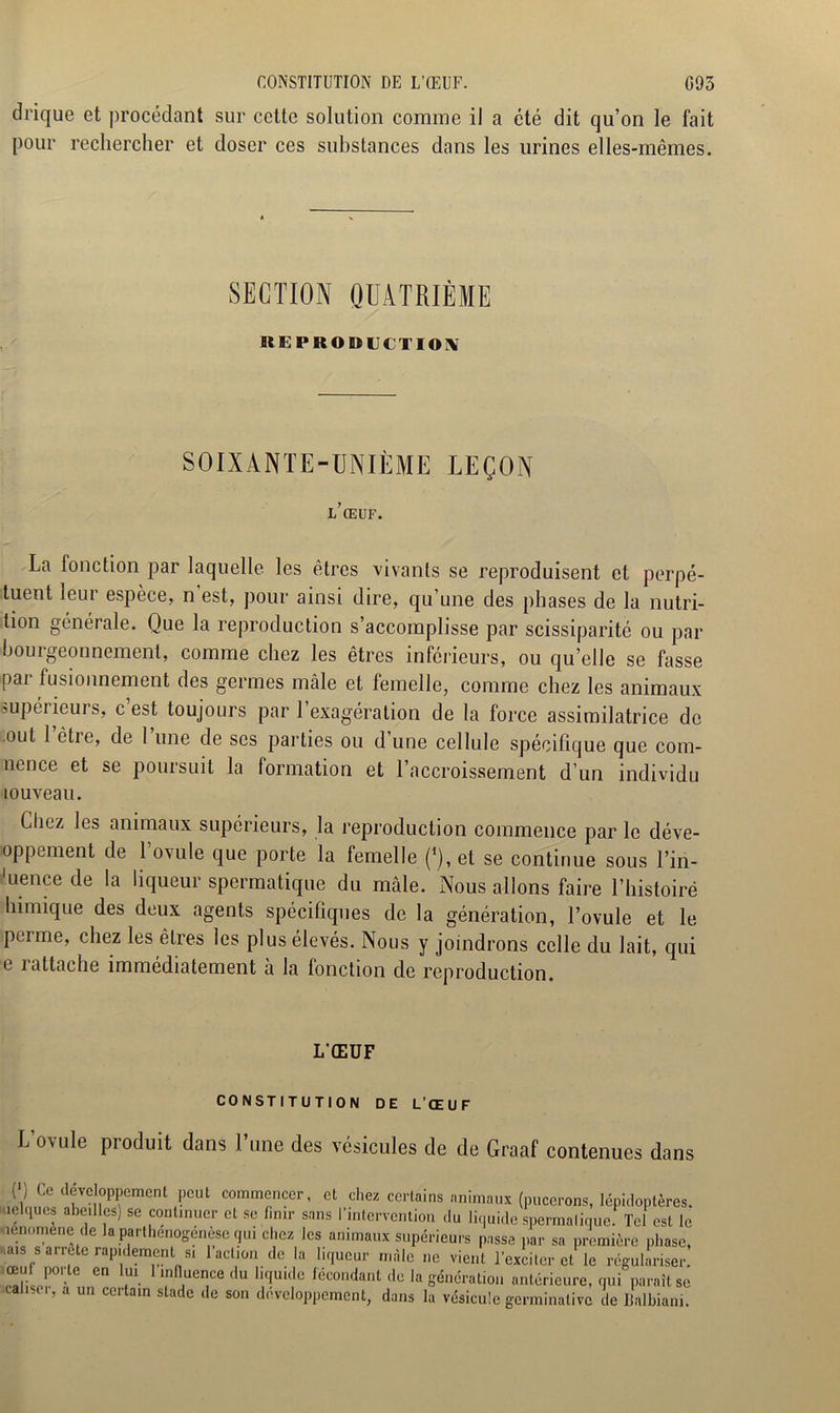 CONSTITUTION DE L’ŒUF. 095 drique et procédant sur cette solution comme il a été dit qu’on le fait pour rechercher et doser ces substances dans les urines elles-mêmes. SECTION QUATRIÈME REPRODUCTION SOIXÀNTE-UNIÈME LEÇON l’œuf. La fonction par laquelle les êtres vivants se reproduisent et perpé- tuent leur espèce, n’est, pour ainsi dire, qu’une des phases de la nutri- tion générale. Que la reproduction s’accomplisse par scissiparité ou par bouigeonnement, comme chez les êtres inférieurs, ou qu’elle se fasse pai fusionnement des germes mâle et femelle, comme chez les animaux ^supérieurs, c est toujours par 1 exagération de la force assimilatrice de out 1 être, de 1 une de ses parties ou d une cellule spécifique que com- nence et se poursuit la formation et l’accroissement d’un individu louveau. Cln.z les animaux supérieurs, la reproduction commence par le déve- loppement de l’ovule que porte la femelle (*), et se continue sous l’in- uence de la liqueur spermatique du mâle. Nous allons faire l’histoire himique des deux agents spécifiques de la génération, l’ovule et le perme, chez les êtres les plus élevés. Nous y joindrons celle du lait, qui e rattache immédiatement à la fonction de reproduction. L'ŒUF CONSTITUTION DE L’ŒUF L’ovule produit dans l’une des vésicules de de Graaf contenues dans C) Ce développement peut commencer, et chez certains animaux (pucerons, lépidoptères, kielques abeilles) se continuer et se finir sans l’intervention du liquide spermatique. Tel est le oenomene de la parthenogenese qui chez les animaux supérieurs passa par sa première phase, .aïs s airete rapidement si 1 action de la liqueur mâle ne vient l’exciter et le régulariser, œuf poi le en lui 1 influence du liquide fécondant de la génération antérieure, qui paraît se .causer, a un certain stade de son développement, dans la vésicule germinative de Balbiani.