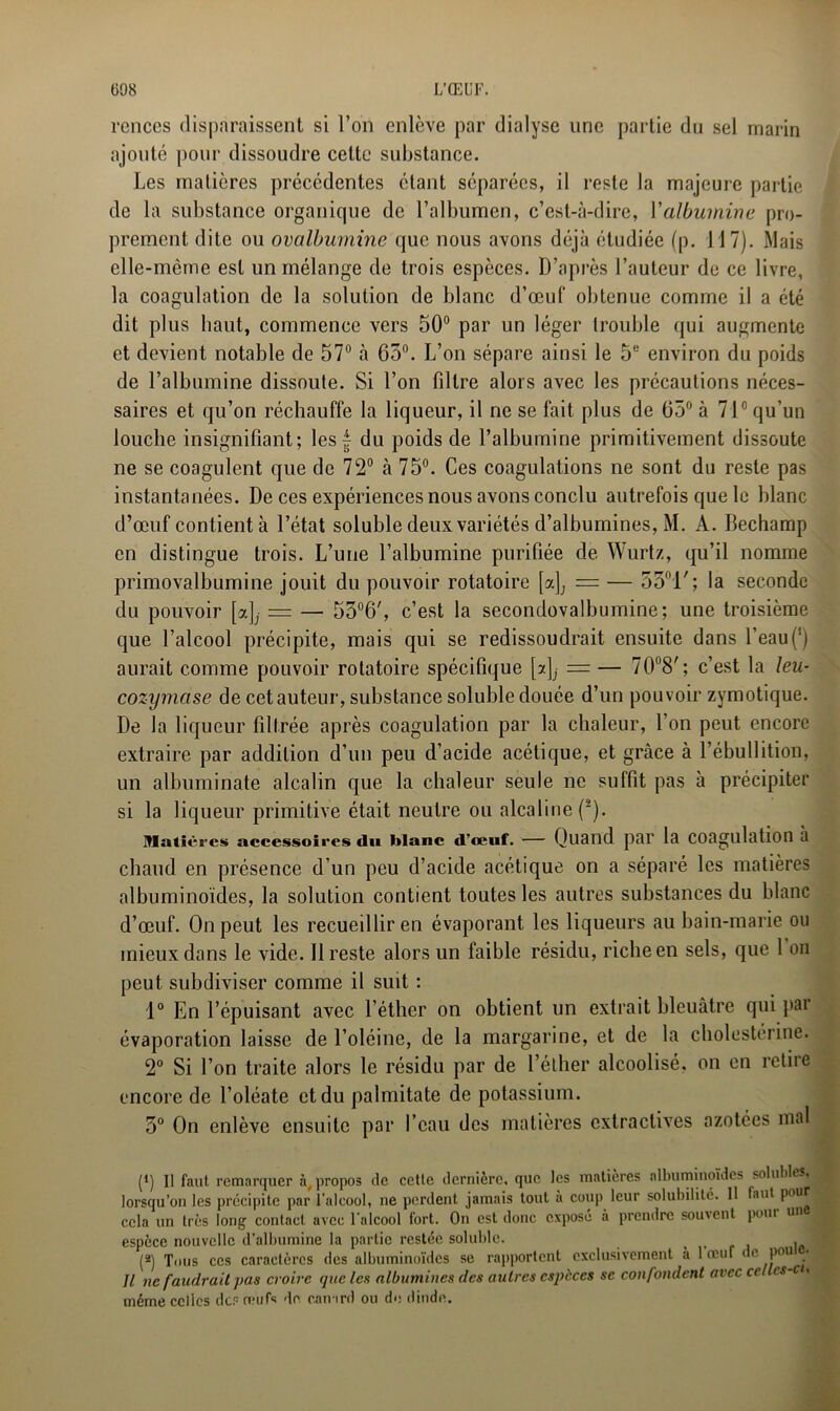 rences disparaissent si l’on enlève par dialyse une partie du sel marin ajouté pour dissoudre cette substance. Les matières précédentes étant séparées, il reste la majeure partie de la substance organique de l’albumen, c’est-à-dire, Y albumine pro- prement dite ou ovalbumine que nous avons déjà étudiée (p. 117). Mais elle-même est un mélange de trois espèces. D’après l’auteur de ce livre, la coagulation de la solution de blanc d’œuf obtenue comme il a été dit plus haut, commence vers 50° par un léger trouble qui augmente et devient notable de 57° à 65°. L’on sépare ainsi le 5e environ du poids de l’albumine dissoute. Si l’on filtre alors avec les précautions néces- saires et qu’on réchauffe la liqueur, il ne se fait plus de 65° à 7i0 qu’un louche insignifiant; les £ du poids de l’albumine primitivement dissoute ne se coagulent que de 72° à 75°. Ces coagulations ne sont du reste pas instantanées. De ces expériences nous avons conclu autrefois que le blanc d’œuf contient à l’état soluble deux variétés d’albumines, M. A. Bechamp en distingue trois. L’une l’albumine purifiée de Wurtz, qu’il nomme primovalbumine jouit du pouvoir rotatoire [a]; = — 53ni'; la seconde du pouvoir [?.]_,■ = — 53°6', c’est la secondovalbumine; une troisième que l’alcool précipite, mais qui se redissoudrait ensuite dans l’eau(') aurait comme pouvoir rotatoire spécifique [ajj = — 70°8/ ; c’est la leu- cozymase de cet auteur, substance soluble douée d’un pouvoir zymotique. De la liqueur filtrée après coagulation par la chaleur, l’on peut encore extraire par addition d’un peu d’acide acétique, et grâce à l’ébullition, un albuminate alcalin que la chaleur seule ne suffit pas à précipiter si la liqueur primitive était neutre ou alcaline (2). Matières accessoires du blanc d’œuf. — Quand pal’ la Coagulation à chaud en présence d’un peu d’acide acétique on a séparé les matières albuminoïdes, la solution contient toutes les autres substances du blanc d’œuf. On peut les recueillir en évaporant les liqueurs au bain-marie ou mieux dans le vide. Il reste alors un faible résidu, riche en sels, que 1 on peut subdiviser comme il suit : 1° En l’épuisant avec l’éther on obtient un extrait bleuâtre qui par évaporation laisse de l’oléine, de la margarine, et de la cholestérine. 2° Si l’on traite alors le résidu par de l’éther alcoolisé, on en retire encore de l’oléate et du palmitate de potassium. 3° On enlève ensuite par l’eau des matières extractives azotées mal (*) Il faut remarquer à, propos de cette dernière, que les matières albuminoïdes solubles, lorsqu’on les précipite par l’alcool, ne perdent jamais tout a coup leur solubilité. 11 faut pour cela un très long contact avec l’alcool fort. On est donc expose à prendre souvent pour un espèce nouvelle d’albumine la partie restée soluble. f , .J (*) Tous ces caractères des albuminoïdes se rapportent exclusivement à 1 œuf < e pou Il ne faudrait pas croire que les albumines des autres especes se confondent avec ce es c . même celles des œufs de. canard ou de dinde.