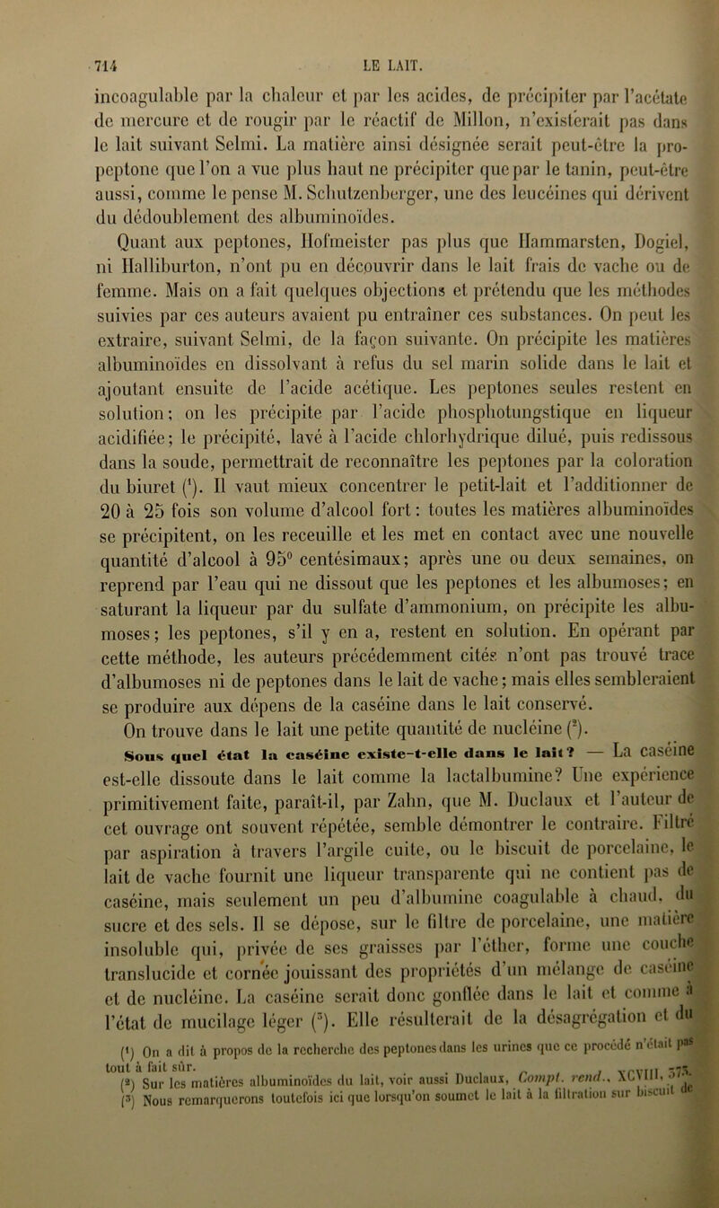 incoagulable par la chaleur et par les acides, de précipiter par l’acétate de mercure et de rougir par le réactif de Millon, n’existerait pas dans le lait suivant Selmi. La matière ainsi désignée serait peut-être la pro- peptone que l’on a vue plus haut ne précipiter que par le tanin, peut-être aussi, comme le pense M. Sclmlzenberger, une des leucéines qui dérivent du dédoublement des albuminoïdes. Quant aux peptoncs, Ilofmeister pas plus que Ilammarsten, Dogiel, ni Halliburton, n’ont pu en découvrir dans le lait frais de vache ou de femme. Mais on a fait quelques objections et prétendu que les méthodes suivies par ces auteurs avaient pu entraîner ces substances. On peut les extraire, suivant Selmi, de la façon suivante. On précipite les matières albuminoïdes en dissolvant tà refus du sel marin solide dans le lait et ajoutant ensuite de l’acide acétique. Les peptones seules restent en solution; on les précipite par l’acide pliospbotungstique en liqueur acidifiée; le précipité, lavé à l’acide chlorhydrique dilué, puis redissous dans la soude, permettrait de reconnaître les peptones par la coloration du biuret (*). Il vaut mieux concentrer le petit-lait et l’additionner de 20 à 25 fois son volume d’alcool fort: toutes les matières albuminoïdes se précipitent, on les receuille et les met en contact avec une nouvelle quantité d’alcool à 95° centésimaux; après une ou deux semaines, on reprend par l’eau qui ne dissout que les peptones et les albumoses; en saturant la liqueur par du sulfate d’ammonium, on précipite les albu- moses ; les peptones, s’il y en a, restent en solution. En opérant par cette méthode, les auteurs précédemment cités n’ont pas trouvé trace d’albumoses ni de peptones dans le lait de vache ; mais elles sembleraient se produire aux dépens de la caséine dans le lait conservé. On trouve dans le lait une petite quantité de nucléinc (*). Sous quel état la caséine existe-t-elle dans le lait? — La Caseine est-elle dissoute dans le lait comme la lactalbumine? Une expérience primitivement faite, paraît-il, par Zahn, que M. Duclaux et 1 auteur do cet ouvrage ont souvent répétée, semble démontrer le contraire. Filtré par aspiration à travers l’argile cuite, ou le biscuit de porcelaine, le lait de vache fournit une liqueur transparente qui ne contient pas de caséine, mais seulement un peu d albumine coagulable à chaud, du sucre et des sels. Il se dépose, sur le filtre de porcelaine, une matière insoluble qui, privée de ses graisses par 1 éther, forme une couche translucide et cornée jouissant des propriétés d un mélange de caséine et de nucléinc. La caséine serait donc gonflée dans le lait et comme à l’état de mucilage léger (r’). Elle résulterait de la désagrégation et du P) On a dit à propos de la recherche des peptones dans les urines que ce procédé n était pas tout à fait sûr. . . „ , „ , vrvm ,73. (2) Sur les matières albuminoïdes du lait, voir aussi Duclaux, Compt. rend., AC\n . • . (3) Nous remarquerons toutefois ici que lorsqu’on soumet le lait à la filtrai ration sur biscuit de