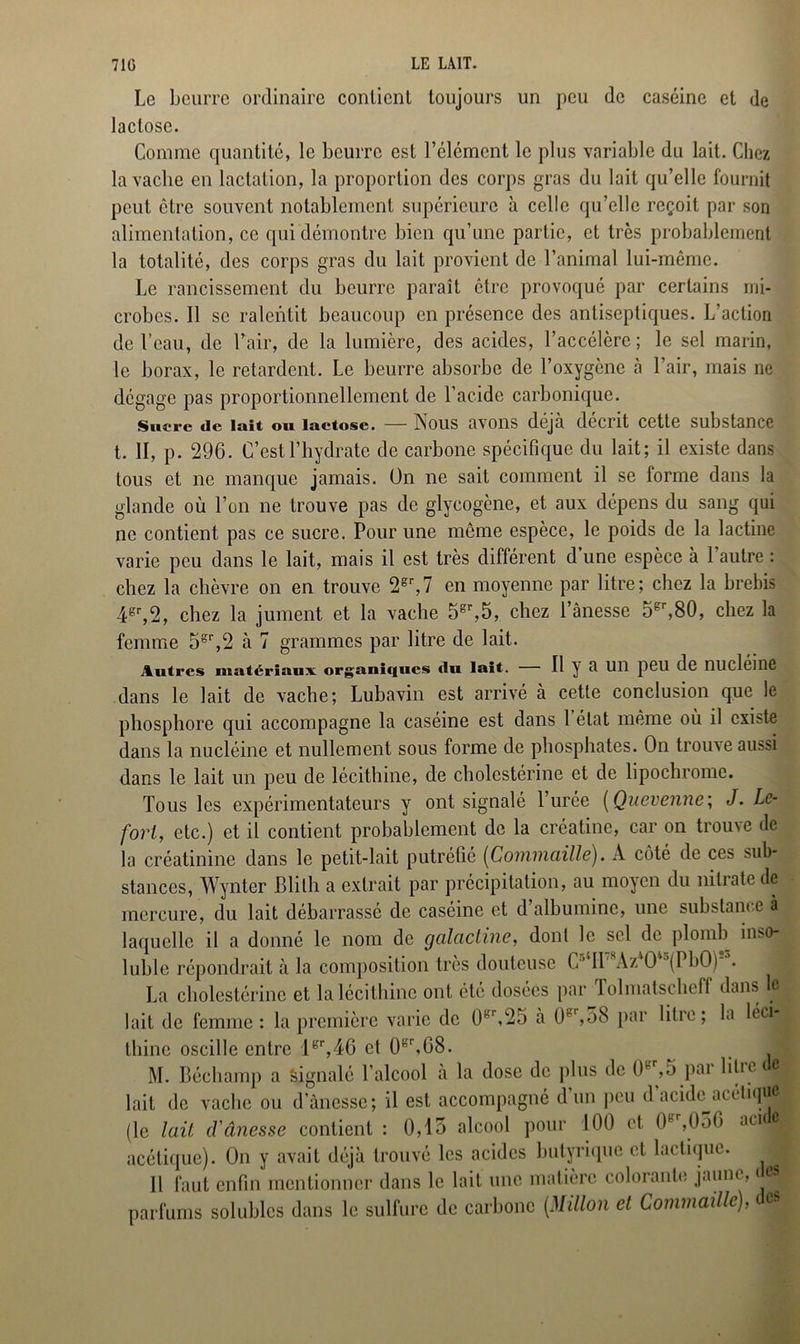 Le beurre ordinaire contient toujours un peu de caséine et de lactose. Comme quantité, le beurre est l’élément le plus variable du lait. Chez la vache en lactation, la proportion des corps gras du lait qu’elle fournit peut être souvent notablement supérieure à celle qu’elle reçoit par son alimentation, ce qui démontre bien qu’une partie, et très probablement la totalité, des corps gras du lait provient de l’animal lui-même. Le rancissement du beurre paraît être provoqué par certains mi- crobes. Il se ralentit beaucoup en présence des antiseptiques. L’action de l’eau, de l’air, de la lumière, des acides, l’accélère; le sel marin, le borax, le retardent. Le beurre absorbe de l’oxygène à l’air, mais ne dégage pas proportionnellement de l’acide carbonique. Sucre de lait ou lactose. — Nous avons déjà décrit cette substance t. II, p. 296. C’est l’hydrate de carbone spécifique du lait; il existe dans tous et ne manque jamais. On ne sait comment il se forme dans la glande où l’on ne trouve pas de glycogène, et aux dépens du sang qui ne contient pas ce sucre. Pour une même espèce, le poids de la lactine varie peu dans le lait, mais il est très différent d une espèce à 1 autre : chez la chèvre on en trouve 2gr,7 en moyenne par litre; chez la brebis 4gr,2, chez la jument et la vache 5gr,5, chez l’ânesse 5gr,80, chez la femme 5gr,2 à 7 grammes par litre de lait. Autres matériaux organiques du lait. 11 y a Ull peil de nuclémc dans le lait de vache; Lubavin est arrivé à cette conclusion que le phosphore qui accompagne la caséine est dans 1 état même où il existe dans la nucléine et nullement sous forme de phosphates. On trouve aussi dans le lait un peu de lécithine, de cholestérine et de lipochromc. Tous les expérimentateurs y ont signalé l’urée ( Quevenne; J. Le- fort, etc.) et il contient probablement de la créatine, car on trouve de la créatinine dans le petit-lait putréfié (Commaille). À côté de ces sub- stances, Wynter Blilh a extrait par précipitation, au moyen du nitrate de mercure, du lait débarrassé de caséine et d albumine, une substance à laquelle il a donné le nom de galactine, dont le sel de plomb inso- luble répondrait à la composition très douteuse O II AzO (PbO) . La cholestérine et la lécithine ont été dosées par Tolmatschell dans le lait de femme: la première varie de 0r\25 à (H,58 par liti c ; la leci j thine oscille entre 1er,46 et 0gr,G8. J M. Béchamp a Signalé l’alcool à la dose de plus de 0B ,5 pai lilie c lait de vache ou d’ànessc; il est accompagné d un peu d acid^.icétique (le lait d'ânesse contient : 0,15 alcool pour 100 et. 0g ,050 aci 4 acétique). On y avait déjà trouvé les acides butyrique et lactique. Il faut enfin mentionner dans le lait une matière colorante jaune, < parfums solubles dans le sulfure de carbone (Millon et Commaille), c