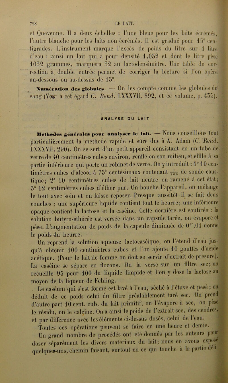 et Quevenne. Il a deux échelles : l’une bleue pour les laits écrémés, l’autre blanche pour les laits non écrémés. Il est gradué pour 15° cen- tigrades. L’instrument marque l’excès de poids du litre sur 1 litre d’eau : ainsi un lait qui a pour densité 1,032 et dont le litre pèse 1032 grammes, marquera 32 au lactodensimètre. Une table de cor- rection à double entrée permet de corriger la lecture si l’on opère au-dessous ou au-dessus de 15°. Numération des globules. — Oll les Compte COmmC les globules (lu sang (Voir à cet égard C. Rend. LXXXVII, 892, et ce volume, p. 435). ANALYSE DU LAIT Méthodes générales pour analyser le lait. — Nous conseillons tout particulièrement la méthode rapide et sûre due à A. Adam (C. Rend. LXXXVII, 290). On se sert d’un petit appareil consistant en un tube de verre de 40 centimètres cubes environ, renflé en son milieu, et effilé à sa partie inférieure qui porte un robinet de verre. On y introduit : 1° 10 cen- timètres cubes d’alcool à 75° centésimaux contenant 7^0 de soude caus- tique; 2° 10 centimètres cubes de lait neutre ou ramené à cet état; 5° 12 centimètres cubes d’éther pur. On bouche l’appareil, on mélange le tout avec soin et on laisse reposer. Presque aussitôt il se fait deux couches : une supérieure liquide contient tout le beurre; une inférieure opaque contient la lactose et la caséine. Cette dernière est soutirée : la solution butyro-éthérée est versée dans un capsule tarée, on évapore et pèse. L’augmentation de poids de la capsule diminuée de 0^,01 donne le poids du beurre. On reprend la solution aqueuse lactocaséique, on l’étend d’eau jus- qu’à obtenir 100 centimètres cubes et l’on ajoute 10 gouttes d acide acétique. (Pour le lait de femme on doit se servir d extrait de présure). La caséine se sépare en flocons. On la verse sur un filtre sec; on recueille 95 pour 100 du liquide limpide et 1 on y dose la lactose au moyen de la liqueur de Fehling. Le caséum qui s’est formé est lavé à l’eau, séché à l’étuve et pesé ; on déduit de ce poids celui du filtre préalablement taré sec. On prend d’autre part 10 cent. cub. du lait primitif, on l’évapore à sec, on pèse le résidu, on le calcine. On a ainsi le poids de 1 extrait sec, des cendios et par différence avec les éléments ci-dessus dosés, celui de leau. Toutes ces opérations peuvent se faire en une heure et demie. Un grand nombre de procédés ont été donnés par les auteurs poui doser séparément les divers matériaux du lait; nous en avons expose quelques-uns, chemin faisant, surtout en ce qui touche à la partie déh