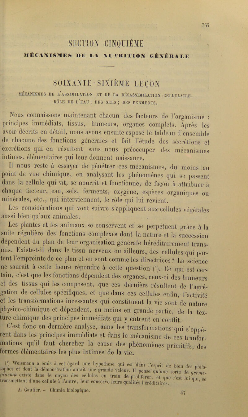 SECTION CINQUIÈME MÉCANISMES DE IA NUTRITION CEnEsiLC V| SOIXANTE-SIXIÈME LEÇON MÉCANISMES DE l’aSSIMILATION ET DE LA DÉSASSIMILATION CELLULAIRE. RÔLE DE L’EAU ; DES SELS ; DES FERMENTS. Nous connaissons maintenant chacun des facteurs de l’organisme : principes immédiats, tissus, humeurs, organes complets. Après les avoir décrits en détail, nous avons ensuite exposé le tableau d’ensemble de chacune des fonctions générales et fait l’étude des sécrétions et excrétions qui en résultent sans nous préoccuper des mécanismes intimes, élémentaires qui leur donnent naissance. Il nous reste à essayer de pénétrer ces mécanismes, du moins au point de vue chimique, en analysant les phénomènes qui se passent dans la cellule qui vit, se nourrit et fonctionne, de façon a attribuer à chaque facteur, eau, sels, ferments, oxygène, espèces organiques ou minérales, etc., qui interviennent, le rôle qui lui revient. Les considérations qui vont suivre s’appliquent aux cellules végétales aussi bien qu’aux animales. Les plantes et les animaux se conservent et se perpétuent grâce à la suite régulière des fonctions complexes dont la nature et la succession dépendent du plan de leur organisation générale héréditairement trans- mis. Existe-t-il dans le tissu nerveux ou ailleurs, des cellules qui por- tent l’empreinte de ce plan et en sont comme les directrices? La science ne saurait à cette heure répondre à cette question (*). Ce qui est cer- tain, c’est que les fonctions dépendent des organes, ceux-ci des humeurs et des tissus qui les composent, que ces dernièrs résultent de l’aoré- gation de cellules spécifiques, et que dans ces cellules enfin, l’activité et les transformations incessantes qui constituent la vie sont de nature physico-chimique et dépendent, au moins en grande partie, de la tex- ture chimique des principes immédiats qui y entrent en conflit. C’est donc en dernière analyse, dans les transformations qui s’oppè- rent dans les principes immédiats et dans le mécanisme de ces tranfor- mations qu’il faut chercher la cause des phénomènes primitifs, des formes élémentaires les plus intimes de la vie. (‘) Weismann a émis à.cet égard une hypothèse qui est dans l’esprit de bien dos nlnln sof,hes d dont la démonsfration aurait une grande valeur. II pense qu’une sorte de uevm* plasma existe dans le noyau des cellules en train de proliférer, el que c’est ' ' ' transmettant d’une cellule à l’autre, leur conserve leurs qualités héréditaires. A. Gautier. - Chimie biologique. lui qui, se 47