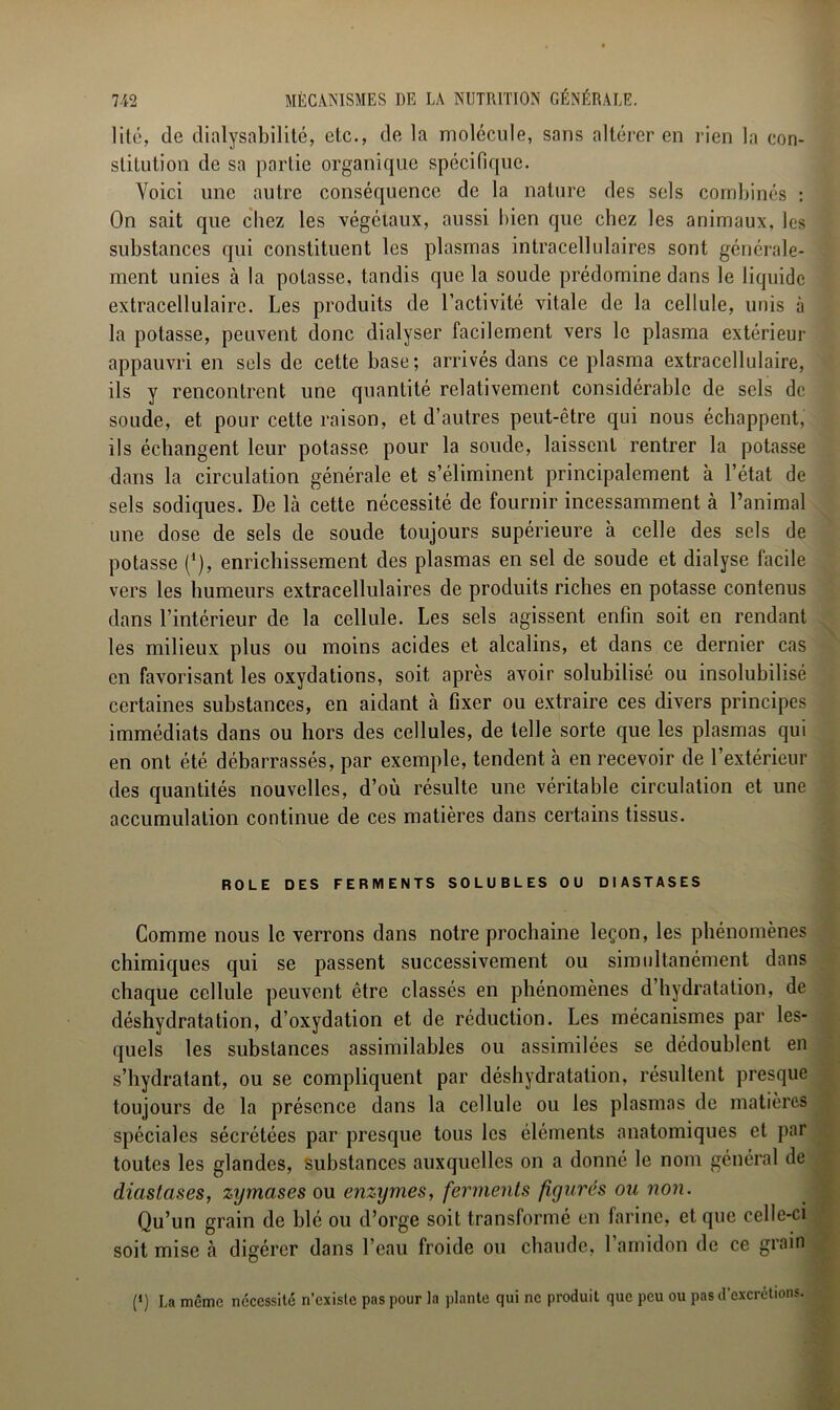 lité, de dialysabilité, etc., de la molécule, sans altérer en rien la con- stitution de sa partie organique spécifique. Voici une autre conséquence de la nature des sels combinés : On sait que chez les végétaux, aussi bien que chez les animaux, les substances qui constituent les plasmas intracellulaires sont générale- ment unies à la potasse, tandis que la soude prédomine dans le liquide extracellulaire. Les produits de l’activité vitale de la cellule, unis à la potasse, peuvent donc dialyser facilement vers le plasma extérieur appauvri en sels de cette base; arrivés dans ce plasma extracellulaire, ils y rencontrent une quantité relativement considérable de sels de soude, et pour cette raison, et d’autres peut-être qui nous échappent, ils échangent leur potasse pour la soude, laissent rentrer la potasse dans la circulation générale et s’éliminent principalement à l’état de sels sodiques. De là cette nécessité de fournir incessamment à l’animal une dose de sels de soude toujours supérieure à celle des sels de potasse (*), enrichissement des plasmas en sel de soude et dialyse facile vers les humeurs extracellulaires de produits riches en potasse contenus dans l’intérieur de la cellule. Les sels agissent enfin soit en rendant les milieux plus ou moins acides et alcalins, et dans ce dernier cas en favorisant les oxydations, soit après avoir solubilisé ou insolubilisé certaines substances, en aidant à fixer ou extraire ces divers principes immédiats dans ou hors des cellules, de telle sorte que les plasmas qui en ont été débarrassés, par exemple, tendent à en recevoir de l’extérieur des quantités nouvelles, d’où résulte une véritable circulation et une accumulation continue de ces matières dans certains tissus. ROLE DES FERMENTS SOLUBLES OU DIASTASES Comme nous le verrons dans notre prochaine leçon, les phénomènes chimiques qui se passent successivement ou simultanément dans chaque cellule peuvent être classés en phénomènes d’hydratation, de déshydratation, d’oxydation et de réduction. Les mécanismes par les- quels les substances assimilables ou assimilées se dédoublent en s’hydratant, ou se compliquent par déshydratation, résultent presque toujours de la présence dans la cellule ou les plasmas de matières spéciales sécrétées par presque tous les éléments anatomiques et par toutes les glandes, substances auxquelles on a donné le nom général de diastases, zymcises ou enzymes, ferments figurés ou non. Qu’un grain de blé ou d’orge soit transformé en farine, et que celle-ci soit mise à digérer dans l’eau froide ou chaude, l’amidon de ce grain (*) La même nécessité n’existe pas pour la plante qui ne produit que peu ou pas d’excrétions.