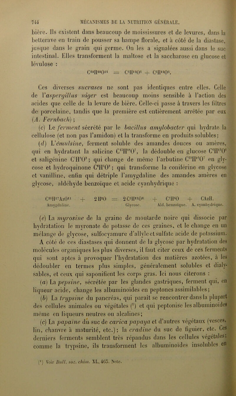 bière. Ils existent dans beaucoup de moississures et de levures, dans la betterave en train de pousser sa hampe florale, et à côté de la diastase, jusque dans le grain qui germe. On les a signalées aussi dans le suc intestinal. Elles transforment la maltosc et la saccharose en glucose et lévulose : Oli^O11 = CGIt120° + CcH120°. Ces diverses sucrases ne sont pas identiques entre elles. Celle de Vaspergillus niejer est beaucoup moins sensible à l’action des acides que celle de la levure de bière. Celle-ci passe à travers les liltres de porcelaine, tandis que la première est entièrement arrêtée par eux (A. Fernbach) ; (c) Le ferment sécrété par le bcicilliis amylobacter qui hydrate la cellulose (et non pas l’amidon) et la transforme en produits solubles ; (cl) L'émulsine, ferment soluble des amandes douces ou amères, qui en hydratant la salicinc C13H18Ü7, la dédouble en glucose C°H120c et saligénine C7Hs02; qui change de même l’arbutine C12II1607 en gly- cose et hydroquinone C6I1C02 ; qui transforme la coniférine en glycose et vanilline, enfin qui détriple l’amygdaline des amandes amères en glycose, aldéhyde benzoïque et acide cyanhydrique : C20H'-7AzOu + 2II20 —. 2 C6JI1206 -f C7JI60 + CAzII. Amygdaline. Glycose. Aid. benzoïque. A. cyanhydrique. (e) La myrosine de la graine de moutarde noire qui dissocie par hydratation le myronate de potasse de ces graines, et le change en un mélange de glycose, sulfocyamure d’allyle et sulfate acide de potassium. A côté de ces diastases qui donnent de la glycose par hydratation des molécules organiques les plus diverses, il faut citer ceux de ces ferments qui sont aptes à provoquer l’hydratation des matières azotées, à les dédoubler en termes plus simples, généralement solubles et dialy- sables, et ceux qui saponifient les corps gras. Ici nous citerons : (a) La pepsine, sécrétée par les glandes gastriques, ferment qui, en liqueur acide, change les albuminoïdes en peptones assimilables; (b) La trypsine du pancréas, qui parait se rencontrer dans la plupart des cellules animales ou végétales (*) et qui peptonise les albuminoïdes même en liqueurs neutres ou alcalines; (c) La papaïne du suc de carica papaya et d’autres végétaux (vesces. lin, chanvre à maturité, etc.); la cradine du suc de figuier, etc. Les derniers ferments semblent très répandus dans les cellules végétales, comme la trypsine, ils transforment les albuminoïdes insolubles en (') Voir bull. soc. chim. XL, 403. Noie.