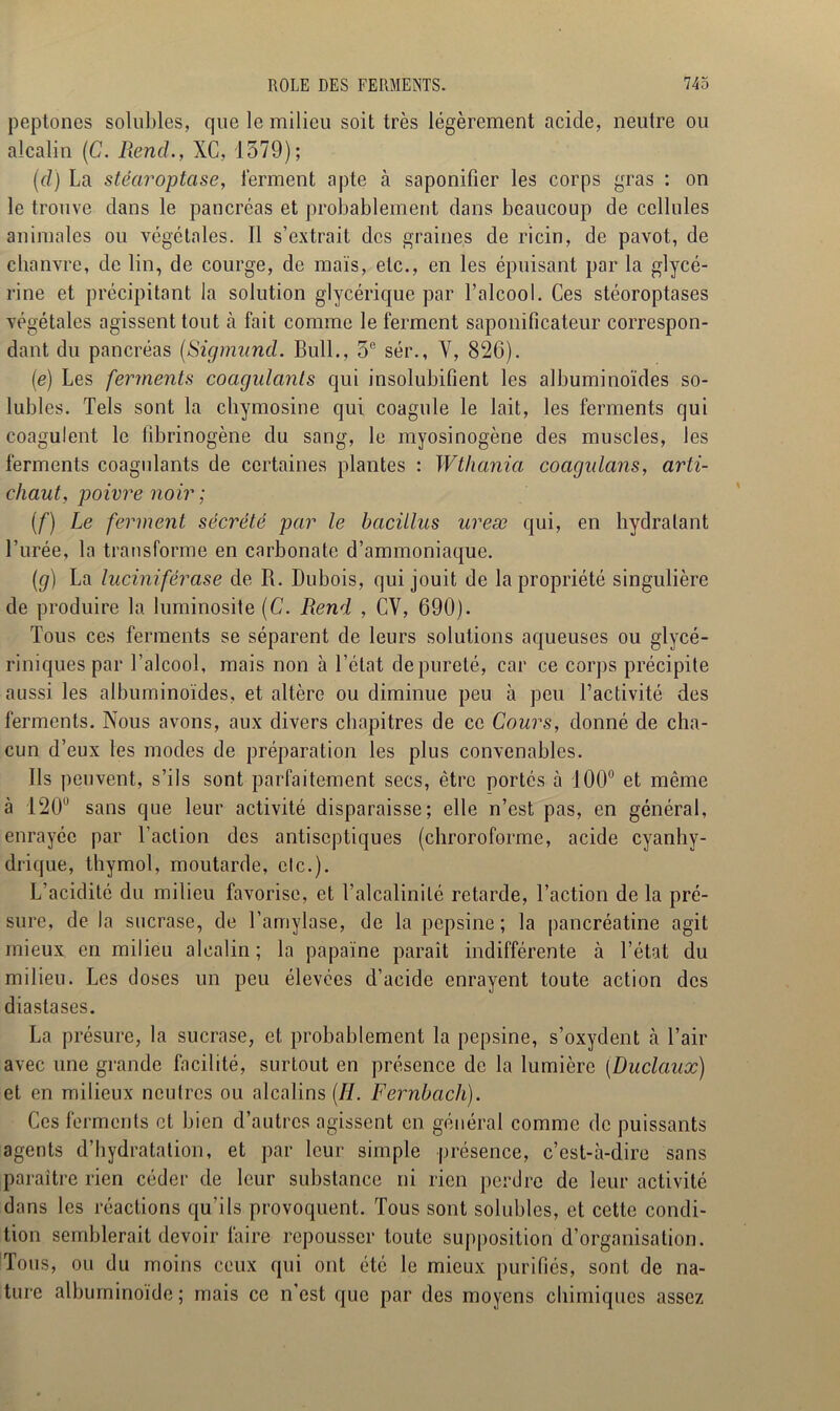 peptones solubles, que le milieu soit très légèrement acide, neutre ou alcalin (C. Rend., XC, 1579); (d) La stéaroptase, ferment apte à saponifier les corps gras : on le trouve dans le pancréas et probablement dans beaucoup de cellules animales ou végétales. Il s’extrait des graines de ricin, de pavot, de chanvre, de lin, de courge, de mais, etc., en les épuisant par la glycé- rine et précipitant la solution glycérique par l’alcool. Ces stéoroptases végétales agissent tout à fait comme le ferment saponificateur correspon- dant du pancréas (Sigmund. Bull., 5e sér., Y, 826). (e) Les ferments coagulants qui insolubifient les albuminoïdes so- lubles. Tels sont la chymosine qui coagule le lait, les ferments qui coagulent le fibrinogène du sang, le myosinogène des muscles, les ferments coagulants de certaines plantes : Wtliania coagidans, arti- chaut, poivre noir ; (f) Le ferment sécrété par le bacillus ureæ qui, en hydratant l’urée, la transforme en carbonate d’ammoniaque. (g) La luciniférase de R. Dubois, qui jouit de la propriété singulière de produire la luminosité (C. Rend , CV, 690). Tous ces ferments se séparent de leurs solutions aqueuses ou glycé- riniquespar l’alcool, mais non à l’état de pureté, car ce corps précipite aussi les albuminoïdes, et altère ou diminue peu à peu l’activité des ferments. Nous avons, aux divers chapitres de ce Cours, donné de cha- cun d’eux les modes de préparation les plus convenables. Ils peuvent, s’ils sont parfaitement secs, être portés à 100° et même à 120° sans que leur activité disparaisse; elle n’est pas, en général, enrayée par l’action des antiseptiques (chroroforme, acide cyanhy- drique, thymol, moutarde, elc.). L’acidité du milieu favorise, et l’alcalinité retarde, l’action de la pré- sure, de la sucrase, de l’amylase, de la pepsine; la pancréatine agit mieux en milieu alcalin ; la papaïne paraît indifférente à l’état du milieu. Les doses un peu élevées d’acide enrayent toute action des diastases. La présure, la sucrase, et probablement la pepsine, s’oxydent à l’air avec une grande facilité, surtout en présence de la lumière (Duclaux) et en milieux neutres ou alcalins (II. Fernhach). Ces ferments et bien d’autres agissent en général comme de puissants agents d’hydratation, et par leur simple présence, c’est-à-dire sans paraître rien céder de leur substance ni rien perdre de leur activité dans les réactions qu’ils provoquent. Tous sont solubles, et cette condi- tion semblerait devoir faire repousser toute supposition d’organisation. Tous, ou du moins ceux qui ont été le mieux purifiés, sont de na- ture albuminoïde; mais ce n’est que par des moyens chimiques assez