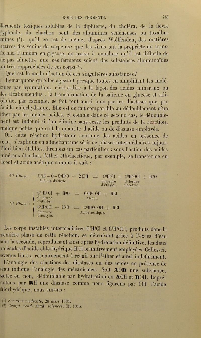 ferments toxiques solubles de la diphtérie, du choléra, de la fièvre typhoïde, du charbon sont des albumines vénéneuses ou toxalbu- mines (*); qu’il en est de même, d’après Wolffenden, des matières îctives des venins de serpents; que les virus ont la propriété de trans- former l’amidon en glycose, on arrive à conclure qu’il est difficile de le pas admettre que ces ferments soient des substances albuminoïdes )u très rapprochées de ces corps Quel est le mode d’action de ces singulières substances? Remarquons qu’elles agissent presque toutes en simplifiant les molé- cules par hydratation, c’est-à-dire à la façon des acides minéraux ou les alcalis étendus : la transformation de la salicine en glucose et sali- çénine, par exemple, se fait tout aussi bien par les diastases que par 'acide chlorhydrique. Elle est de fait comparable au dédoublement d’un ■ther par les mêmes acides, et comme dans ce second cas, le dédouble- ment est indéfini si l’on élimine sans cesse les produits de la réaction, [uelque petite que soit la quantité d’acide ou de diastase employée. Or, cette réaction hydratante continue des acides en présence de ’eau, s’explique en admettant une série de phases intermédiaires aujour- l’hui bien établies. Prenons un cas particulier : sous l’action des acides ninéraux étendus, l’éther éthylacétique, par exemple, se transforme en Icool et acide acétique comme il suit : 1 Phase: CsH»-0-C*H»0 + 2C1H = C*H«C1 + CWCl -f H90 Acétate d’éthyle. Chlorure Chlorure d’éthyle. d’acétyle. OII*. OH + HCl Alcool. CW. OH + HCl Acide acétique. 2e Phase C-H3 Cl Chlorure d’éthyle. C*H30C1 Chlorure d’acétyle. + H20 = + H20 = Les corps instables intermédiaires C2H5C1 et C*HS0C1, produits dans la remière phase de cette réaction, se détruisent grâce à l’excès d’eau ans la seconde, reproduisant ainsi après hydratation définitive, les deux îolécules d’acide chlorhydrique IICl primitivement employées. Celles-ci, evenus libres, recommencent à réagir sur l’éther et ainsi indéfiniment. L’analogie des réactions des diastases ou des acides en présence de ■eau indique l’analogie des mécanismes. Soit AOB une substance, ’zotée ou non, dédoublable par hydratration en AOH et BOII. Repré- sentons par RII une diastase comme nous figurons par C1II l’acide îfilorhydrique, nous aurons : C) Semaine médicale, 26 mars 1881. (2) Compl. rend. Acad■ sciences, CI, 1015.