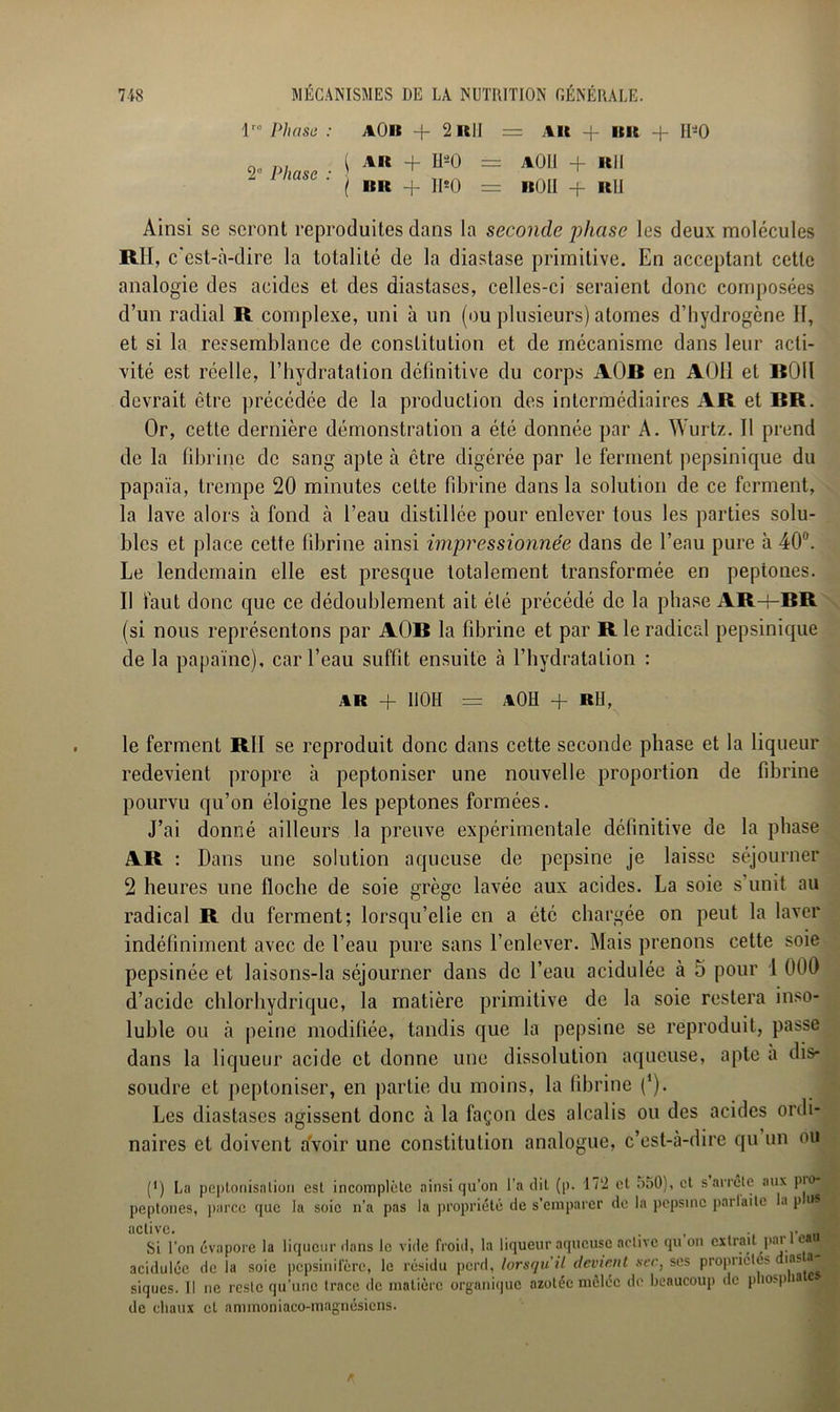 lro Phase : AOlï + 2 IllI = AU + HR + 11*0 2“ Phase : \ AU + II'-O ( HR + 11*0 == A OU + 1(11 = nOII + RU Ainsi se seront reproduites dans la seconde 'phase les deux molécules RH, c'est-à-dire la totalité de la diastase primitive. En acceptant cette analogie des acides et des diastases, celles-ci seraient donc composées d’un radial R complexe, uni à un (ou plusieurs) atomes d’hydrogène II, et si la ressemblance de constitution et de mécanisme dans leur acti- vité est réelle, l’hydratation définitive du corps AOB en AÜ11 et BOil devrait être précédée de la production des intermédiaires AR et RR. Or, cette dernière démonstration a été donnée par A. Wurtz. Il prend de la fibrine de sang apte à être digérée par le ferment pepsinique du papaïa, trempe 20 minutes cette fibrine dans la solution de ce ferment, la lave alors à fond à l’eau distillée pour enlever tous les parties solu- bles et place cette fibrine ainsi impressionnée dans de l’eau pure à 40a. Le lendemain elle est presque totalement transformée en peptones. Il faut donc que ce dédoublement ait élé précédé de la phase AR+BR (si nous représentons par AOB la fibrine et par R le radical pepsinique de la papaïne), car l’eau suffit ensuite à l’hydratation : ar + I10H = aOH + R IJ, le ferment RII se reproduit donc dans cette seconde phase et la liqueur redevient propre à peptoniser une nouvelle proportion de fibrine pourvu qu’on éloigne les peptones formées. J’ai donné ailleurs la preuve expérimentale définitive de la phase AR : Dans une solution aqueuse de pepsine je laisse séjourner 2 heures une floche de soie grège lavée aux acides. La soie s’unit au radical R du ferment; lorsqu’elle en a été chargée on peut la laver indéfiniment avec de l’eau pure sans l’enlever. Mais prenons cette soie pepsinée et laisons-la séjourner dans de l’eau acidulée à 5 pour 1 000 d’acide chlorhydrique, la matière primitive de la soie restera inso- luble ou à peine modifiée, tandis que la pepsine se reproduit, passe dans la liqueur acide et donne une dissolution aqueuse, apte a dis- soudre et peptoniser, en partie du moins, la fibrine l1). Les diastases agissent donc à la façon des alcalis ou des acides ordi- naires et doivent avoir une constitution analogue, c’est-à-dire qu un ou (') La peptonisation est incomplète ainsi qu’on l’a dit (p. 172 et a;>0), et s arrête aux pio- peptones, parce que la soie n’a pas la propriété de s'emparer de la pepsine parlai te la p nsi active. ., 3 Si l'on évapore la liqueur dans le vide froid, la liqueur aqueuse active qu on extrait par c i acidulée de la soie pepsinifère, le résidu perd, lorsqu'il devient sec, scs propriétés ias a % siques. Il ne reste qu’une trace de matière organique azotée mêlée de beaucoup de pliospia de chaux et ammoniaco-magnésicns.